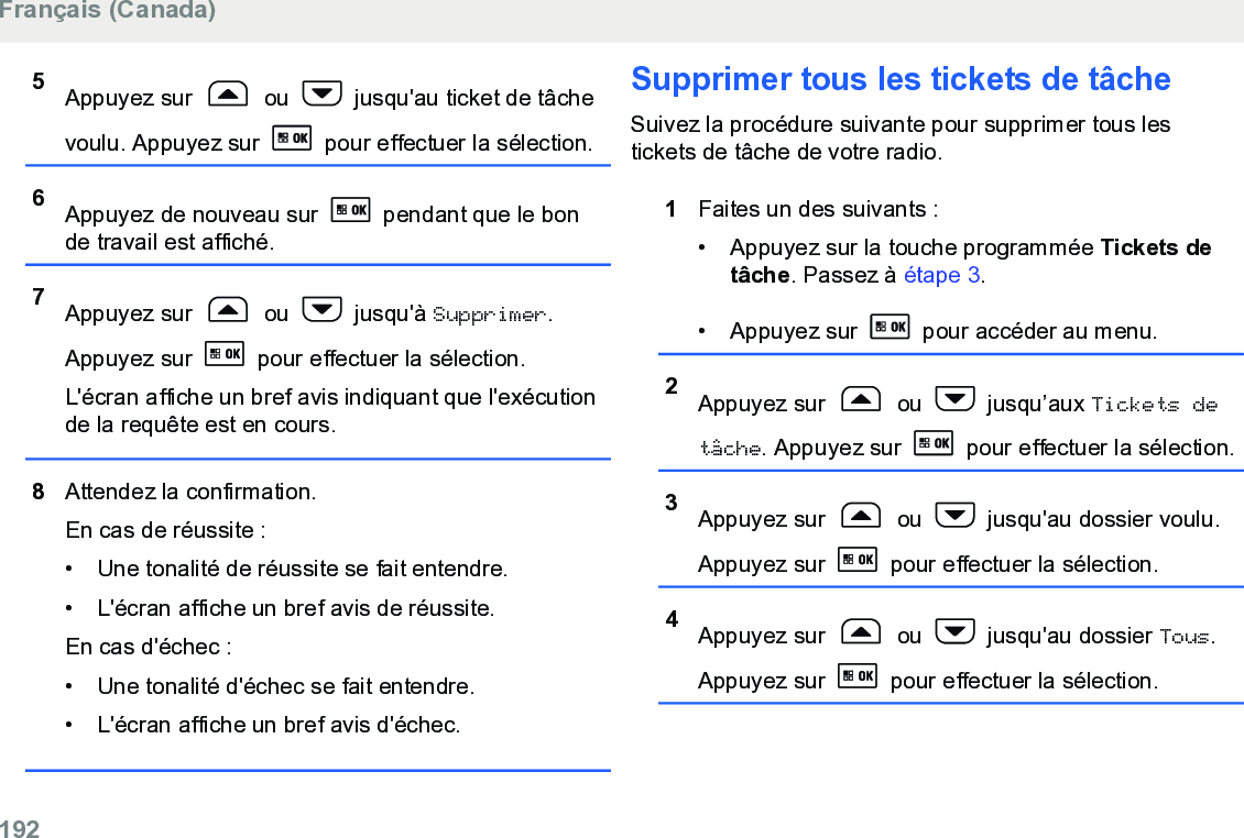 5Appuyez sur   ou   jusqu&apos;au ticket de tâchevoulu. Appuyez sur   pour effectuer la sélection.6Appuyez de nouveau sur   pendant que le bonde travail est affiché.7Appuyez sur   ou   jusqu&apos;à Supprimer.Appuyez sur   pour effectuer la sélection.L&apos;écran affiche un bref avis indiquant que l&apos;exécutionde la requête est en cours.8Attendez la confirmation.En cas de réussite :• Une tonalité de réussite se fait entendre.•L&apos;écran affiche un bref avis de réussite.En cas d&apos;échec :• Une tonalité d&apos;échec se fait entendre.• L&apos;écran affiche un bref avis d&apos;échec.Supprimer tous les tickets de tâcheSuivez la procédure suivante pour supprimer tous lestickets de tâche de votre radio.1Faites un des suivants :• Appuyez sur la touche programmée Tickets detâche. Passez à étape 3.• Appuyez sur   pour accéder au menu.2Appuyez sur   ou   jusqu’aux Tickets detâche. Appuyez sur   pour effectuer la sélection.3Appuyez sur   ou   jusqu&apos;au dossier voulu.Appuyez sur   pour effectuer la sélection.4Appuyez sur   ou   jusqu&apos;au dossier Tous.Appuyez sur   pour effectuer la sélection.Français (Canada)192  