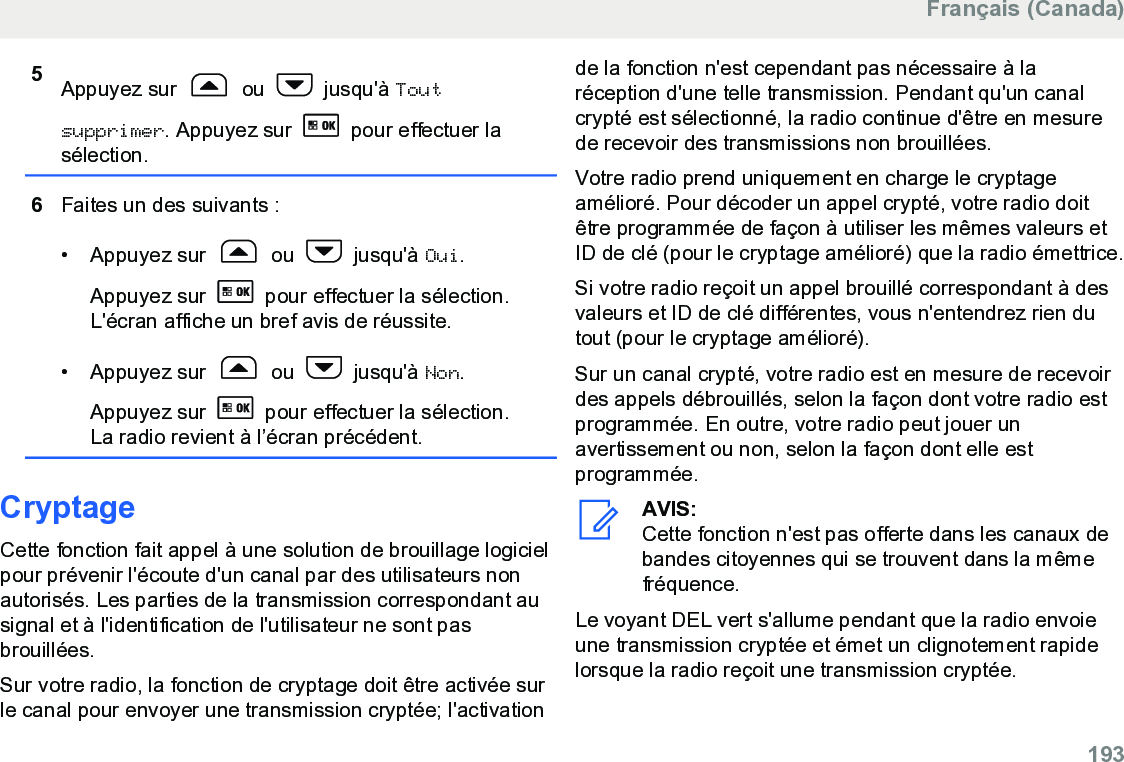 5Appuyez sur   ou   jusqu&apos;à Toutsupprimer. Appuyez sur   pour effectuer lasélection.6Faites un des suivants :• Appuyez sur   ou   jusqu&apos;à Oui.Appuyez sur   pour effectuer la sélection.L&apos;écran affiche un bref avis de réussite.• Appuyez sur   ou   jusqu&apos;à Non.Appuyez sur   pour effectuer la sélection.La radio revient à l’écran précédent.CryptageCette fonction fait appel à une solution de brouillage logicielpour prévenir l&apos;écoute d&apos;un canal par des utilisateurs nonautorisés. Les parties de la transmission correspondant ausignal et à l&apos;identification de l&apos;utilisateur ne sont pasbrouillées.Sur votre radio, la fonction de cryptage doit être activée surle canal pour envoyer une transmission cryptée; l&apos;activationde la fonction n&apos;est cependant pas nécessaire à laréception d&apos;une telle transmission. Pendant qu&apos;un canalcrypté est sélectionné, la radio continue d&apos;être en mesurede recevoir des transmissions non brouillées.Votre radio prend uniquement en charge le cryptageamélioré. Pour décoder un appel crypté, votre radio doitêtre programmée de façon à utiliser les mêmes valeurs etID de clé (pour le cryptage amélioré) que la radio émettrice.Si votre radio reçoit un appel brouillé correspondant à desvaleurs et ID de clé différentes, vous n&apos;entendrez rien dutout (pour le cryptage amélioré).Sur un canal crypté, votre radio est en mesure de recevoirdes appels débrouillés, selon la façon dont votre radio estprogrammée. En outre, votre radio peut jouer unavertissement ou non, selon la façon dont elle estprogrammée.AVIS:Cette fonction n&apos;est pas offerte dans les canaux debandes citoyennes qui se trouvent dans la mêmefréquence.Le voyant DEL vert s&apos;allume pendant que la radio envoieune transmission cryptée et émet un clignotement rapidelorsque la radio reçoit une transmission cryptée.Français (Canada)  193