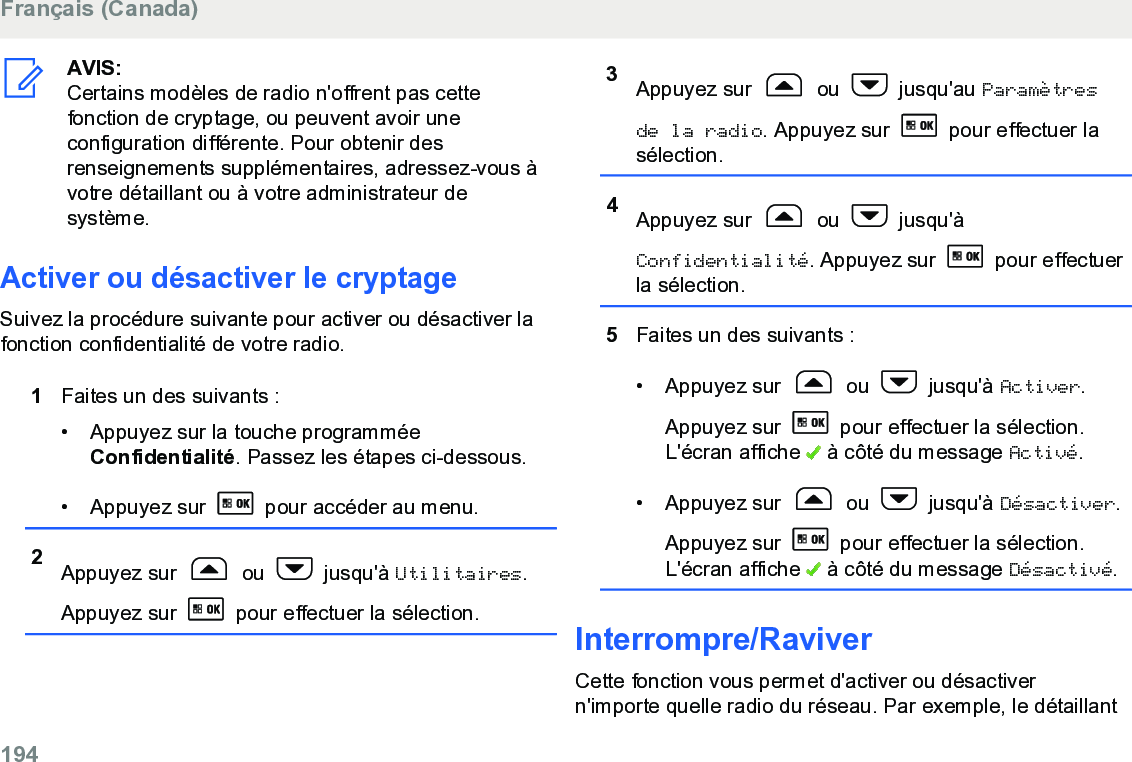 AVIS:Certains modèles de radio n&apos;offrent pas cettefonction de cryptage, ou peuvent avoir uneconfiguration différente. Pour obtenir desrenseignements supplémentaires, adressez-vous àvotre détaillant ou à votre administrateur desystème.Activer ou désactiver le cryptageSuivez la procédure suivante pour activer ou désactiver lafonction confidentialité de votre radio.1Faites un des suivants :• Appuyez sur la touche programméeConfidentialité. Passez les étapes ci-dessous.• Appuyez sur   pour accéder au menu.2Appuyez sur   ou   jusqu&apos;à Utilitaires.Appuyez sur   pour effectuer la sélection.3Appuyez sur   ou   jusqu&apos;au Paramètresde la radio. Appuyez sur   pour effectuer lasélection.4Appuyez sur   ou   jusqu&apos;àConfidentialité. Appuyez sur   pour effectuerla sélection.5Faites un des suivants :• Appuyez sur   ou   jusqu&apos;à Activer.Appuyez sur   pour effectuer la sélection.L&apos;écran affiche   à côté du message Activé.• Appuyez sur   ou   jusqu&apos;à Désactiver.Appuyez sur   pour effectuer la sélection.L&apos;écran affiche   à côté du message Désactivé.Interrompre/RaviverCette fonction vous permet d&apos;activer ou désactivern&apos;importe quelle radio du réseau. Par exemple, le détaillantFrançais (Canada)194  