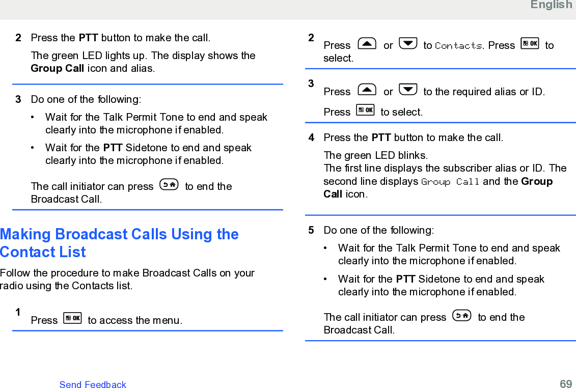 2Press the PTT button to make the call.The green LED lights up. The display shows theGroup Call icon and alias.3Do one of the following:• Wait for the Talk Permit Tone to end and speakclearly into the microphone if enabled.•Wait for the PTT Sidetone to end and speakclearly into the microphone if enabled.The call initiator can press   to end theBroadcast Call.Making Broadcast Calls Using theContact ListFollow the procedure to make Broadcast Calls on yourradio using the Contacts list.1Press   to access the menu.2Press   or   to Contacts. Press   toselect.3Press   or   to the required alias or ID.Press   to select.4Press the PTT button to make the call.The green LED blinks.The first line displays the subscriber alias or ID. Thesecond line displays Group Call and the GroupCall icon.5Do one of the following:• Wait for the Talk Permit Tone to end and speakclearly into the microphone if enabled.•Wait for the PTT Sidetone to end and speakclearly into the microphone if enabled.The call initiator can press   to end theBroadcast Call.EnglishSend Feedback   69
