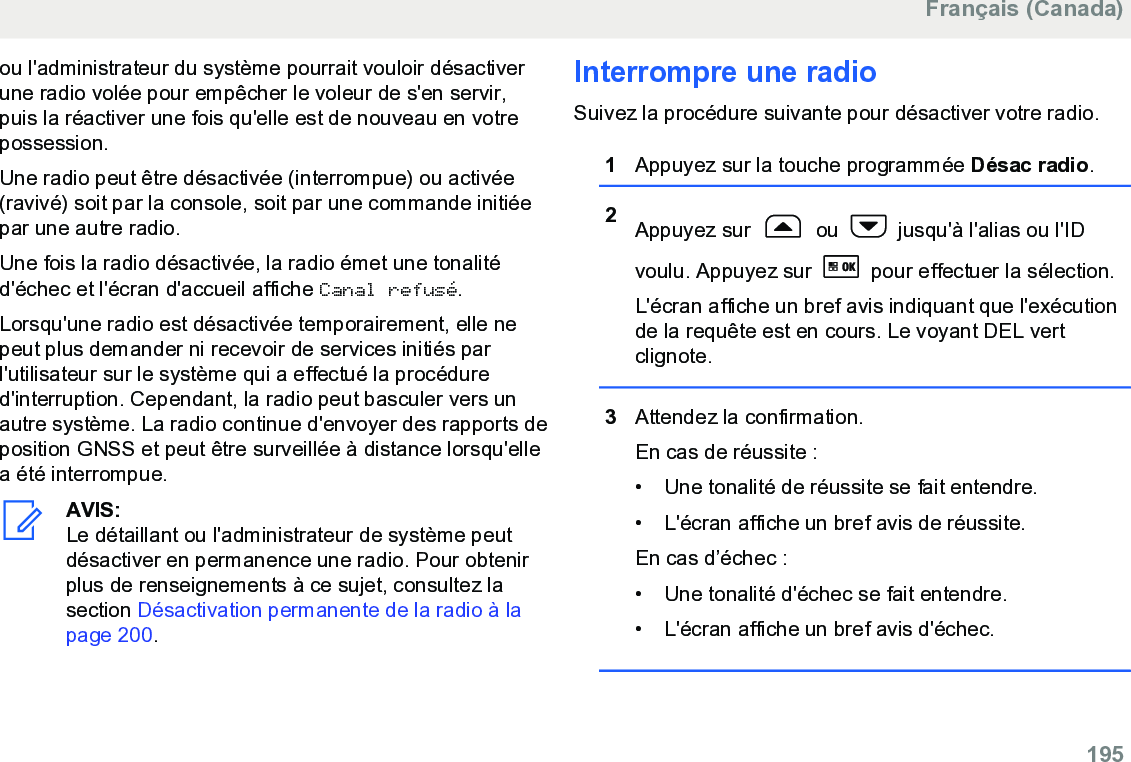 ou l&apos;administrateur du système pourrait vouloir désactiverune radio volée pour empêcher le voleur de s&apos;en servir,puis la réactiver une fois qu&apos;elle est de nouveau en votrepossession.Une radio peut être désactivée (interrompue) ou activée(ravivé) soit par la console, soit par une commande initiéepar une autre radio.Une fois la radio désactivée, la radio émet une tonalitéd&apos;échec et l&apos;écran d&apos;accueil affiche Canal refusé.Lorsqu&apos;une radio est désactivée temporairement, elle nepeut plus demander ni recevoir de services initiés parl&apos;utilisateur sur le système qui a effectué la procédured&apos;interruption. Cependant, la radio peut basculer vers unautre système. La radio continue d&apos;envoyer des rapports deposition GNSS et peut être surveillée à distance lorsqu&apos;ellea été interrompue.AVIS:Le détaillant ou l&apos;administrateur de système peutdésactiver en permanence une radio. Pour obtenirplus de renseignements à ce sujet, consultez lasection Désactivation permanente de la radio à lapage 200.Interrompre une radioSuivez la procédure suivante pour désactiver votre radio.1Appuyez sur la touche programmée Désac radio.2Appuyez sur   ou   jusqu&apos;à l&apos;alias ou l&apos;IDvoulu. Appuyez sur   pour effectuer la sélection.L&apos;écran affiche un bref avis indiquant que l&apos;exécutionde la requête est en cours. Le voyant DEL vertclignote.3Attendez la confirmation.En cas de réussite :• Une tonalité de réussite se fait entendre.•L&apos;écran affiche un bref avis de réussite.En cas d’échec :• Une tonalité d&apos;échec se fait entendre.• L&apos;écran affiche un bref avis d&apos;échec.Français (Canada)  195