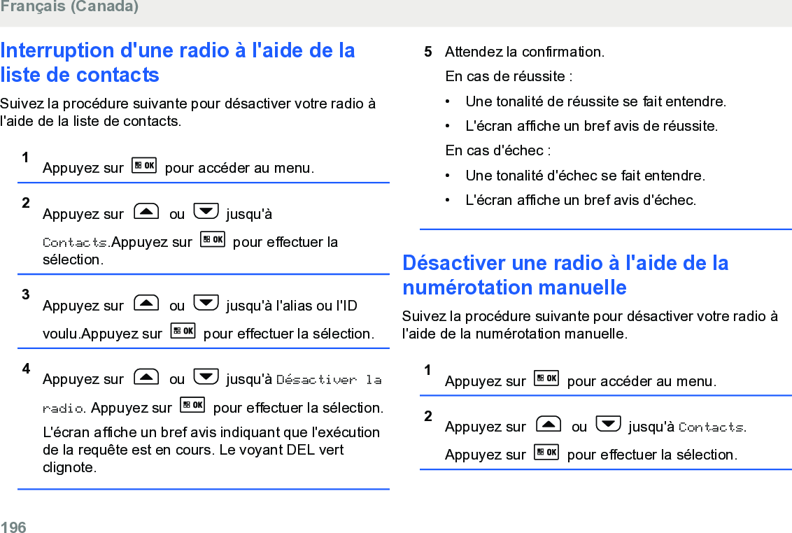 Interruption d&apos;une radio à l&apos;aide de laliste de contactsSuivez la procédure suivante pour désactiver votre radio àl&apos;aide de la liste de contacts.1Appuyez sur   pour accéder au menu.2Appuyez sur   ou   jusqu&apos;àContacts.Appuyez sur   pour effectuer lasélection.3Appuyez sur   ou   jusqu&apos;à l&apos;alias ou l&apos;IDvoulu.Appuyez sur   pour effectuer la sélection.4Appuyez sur   ou   jusqu&apos;à Désactiver laradio. Appuyez sur   pour effectuer la sélection.L&apos;écran affiche un bref avis indiquant que l&apos;exécutionde la requête est en cours. Le voyant DEL vertclignote.5Attendez la confirmation.En cas de réussite :• Une tonalité de réussite se fait entendre.•L&apos;écran affiche un bref avis de réussite.En cas d&apos;échec :• Une tonalité d&apos;échec se fait entendre.• L&apos;écran affiche un bref avis d&apos;échec.Désactiver une radio à l&apos;aide de lanumérotation manuelleSuivez la procédure suivante pour désactiver votre radio àl&apos;aide de la numérotation manuelle.1Appuyez sur   pour accéder au menu.2Appuyez sur   ou   jusqu&apos;à Contacts.Appuyez sur   pour effectuer la sélection.Français (Canada)196  