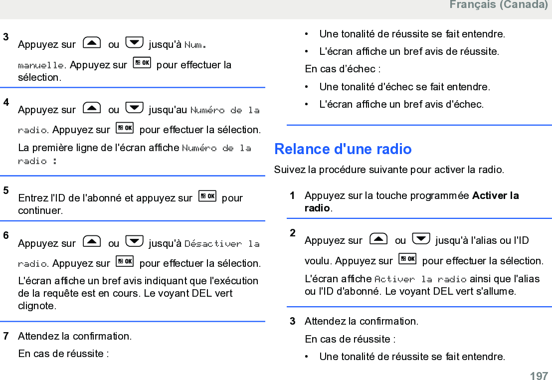 3Appuyez sur   ou   jusqu&apos;à Num.manuelle. Appuyez sur   pour effectuer lasélection.4Appuyez sur   ou   jusqu&apos;au Numéro de laradio. Appuyez sur   pour effectuer la sélection.La première ligne de l&apos;écran affiche Numéro de laradio :5Entrez l&apos;ID de l&apos;abonné et appuyez sur   pourcontinuer.6Appuyez sur   ou   jusqu&apos;à Désactiver laradio. Appuyez sur   pour effectuer la sélection.L&apos;écran affiche un bref avis indiquant que l&apos;exécutionde la requête est en cours. Le voyant DEL vertclignote.7Attendez la confirmation.En cas de réussite :• Une tonalité de réussite se fait entendre.• L&apos;écran affiche un bref avis de réussite.En cas d’échec :•Une tonalité d&apos;échec se fait entendre.• L&apos;écran affiche un bref avis d&apos;échec.Relance d&apos;une radioSuivez la procédure suivante pour activer la radio.1Appuyez sur la touche programmée Activer laradio.2Appuyez sur   ou   jusqu&apos;à l&apos;alias ou l&apos;IDvoulu. Appuyez sur   pour effectuer la sélection.L&apos;écran affiche Activer la radio ainsi que l&apos;aliasou l&apos;ID d&apos;abonné. Le voyant DEL vert s&apos;allume.3Attendez la confirmation.En cas de réussite :• Une tonalité de réussite se fait entendre.Français (Canada)  197