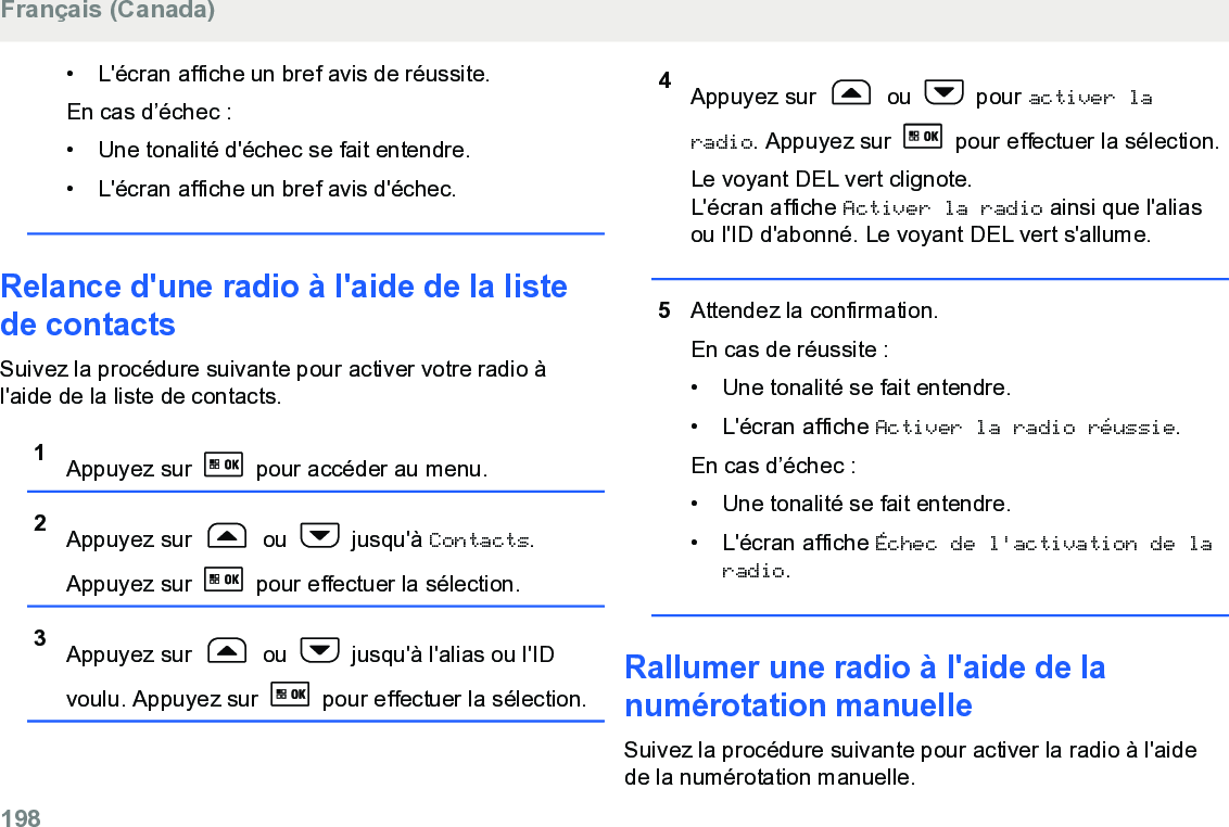 • L&apos;écran affiche un bref avis de réussite.En cas d’échec :• Une tonalité d&apos;échec se fait entendre.•L&apos;écran affiche un bref avis d&apos;échec.Relance d&apos;une radio à l&apos;aide de la listede contactsSuivez la procédure suivante pour activer votre radio àl&apos;aide de la liste de contacts.1Appuyez sur   pour accéder au menu.2Appuyez sur   ou   jusqu&apos;à Contacts.Appuyez sur   pour effectuer la sélection.3Appuyez sur   ou   jusqu&apos;à l&apos;alias ou l&apos;IDvoulu. Appuyez sur   pour effectuer la sélection.4Appuyez sur   ou   pour activer laradio. Appuyez sur   pour effectuer la sélection.Le voyant DEL vert clignote.L&apos;écran affiche Activer la radio ainsi que l&apos;aliasou l&apos;ID d&apos;abonné. Le voyant DEL vert s&apos;allume.5Attendez la confirmation.En cas de réussite :• Une tonalité se fait entendre.•L&apos;écran affiche Activer la radio réussie.En cas d’échec :• Une tonalité se fait entendre.• L&apos;écran affiche Échec de l&apos;activation de laradio.Rallumer une radio à l&apos;aide de lanumérotation manuelleSuivez la procédure suivante pour activer la radio à l&apos;aidede la numérotation manuelle.Français (Canada)198  