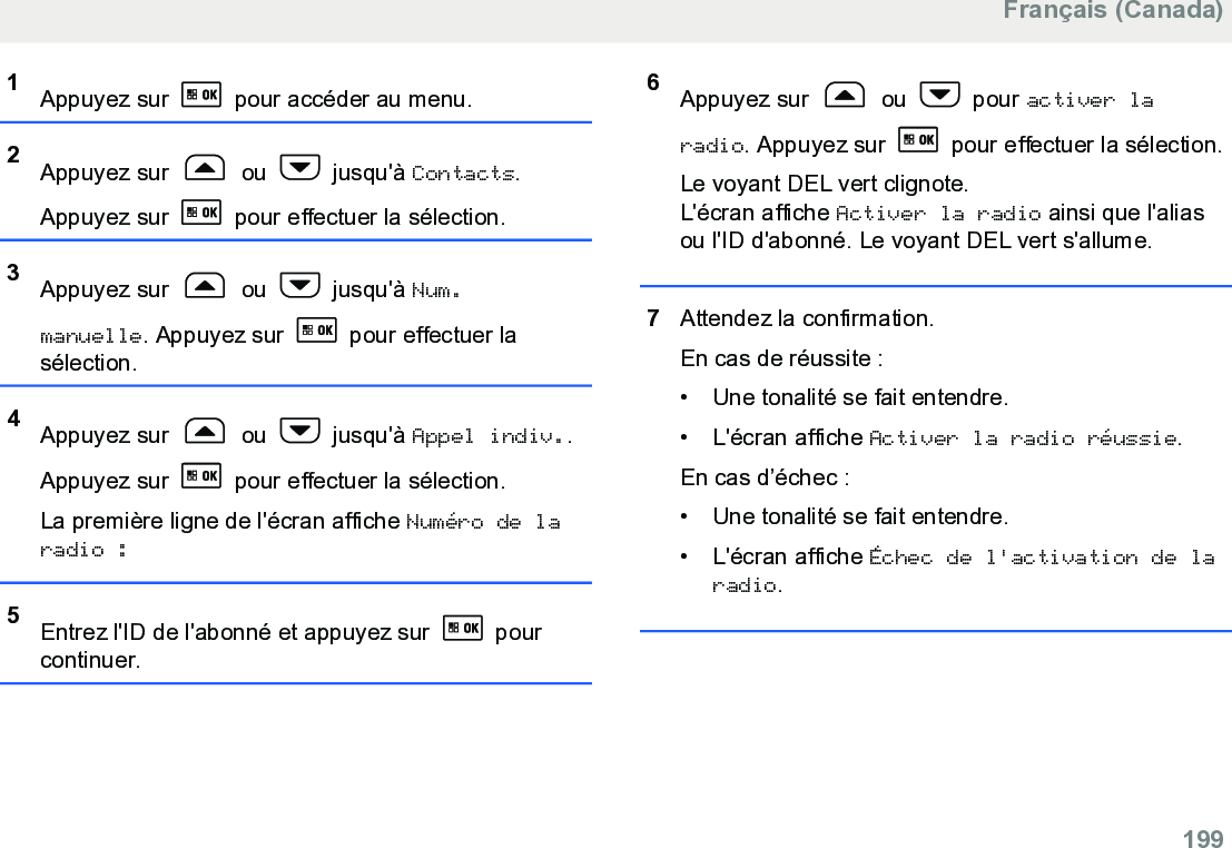 1Appuyez sur   pour accéder au menu.2Appuyez sur   ou   jusqu&apos;à Contacts.Appuyez sur   pour effectuer la sélection.3Appuyez sur   ou   jusqu&apos;à Num.manuelle. Appuyez sur   pour effectuer lasélection.4Appuyez sur   ou   jusqu&apos;à Appel indiv..Appuyez sur   pour effectuer la sélection.La première ligne de l&apos;écran affiche Numéro de laradio :5Entrez l&apos;ID de l&apos;abonné et appuyez sur   pourcontinuer.6Appuyez sur   ou   pour activer laradio. Appuyez sur   pour effectuer la sélection.Le voyant DEL vert clignote.L&apos;écran affiche Activer la radio ainsi que l&apos;aliasou l&apos;ID d&apos;abonné. Le voyant DEL vert s&apos;allume.7Attendez la confirmation.En cas de réussite :• Une tonalité se fait entendre.•L&apos;écran affiche Activer la radio réussie.En cas d’échec :• Une tonalité se fait entendre.• L&apos;écran affiche Échec de l&apos;activation de laradio.Français (Canada)  199