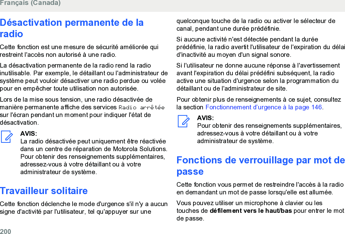 Désactivation permanente de laradioCette fonction est une mesure de sécurité améliorée quirestreint l&apos;accès non autorisé à une radio.La désactivation permanente de la radio rend la radioinutilisable. Par exemple, le détaillant ou l&apos;administrateur desystème peut vouloir désactiver une radio perdue ou voléepour en empêcher toute utilisation non autorisée.Lors de la mise sous tension, une radio désactivée demanière permanente affiche des services Radio arrêtéesur l&apos;écran pendant un moment pour indiquer l&apos;état dedésactivation.AVIS:La radio désactivée peut uniquement être réactivéedans un centre de réparation de Motorola Solutions.Pour obtenir des renseignements supplémentaires,adressez-vous à votre détaillant ou à votreadministrateur de système.Travailleur solitaireCette fonction déclenche le mode d&apos;urgence s&apos;il n&apos;y a aucunsigne d&apos;activité par l&apos;utilisateur, tel qu&apos;appuyer sur unequelconque touche de la radio ou activer le sélecteur decanal, pendant une durée prédéfinie.Si aucune activité n&apos;est détectée pendant la duréeprédéfinie, la radio avertit l&apos;utilisateur de l&apos;expiration du délaid&apos;inactivité au moyen d&apos;un signal sonore.Si l&apos;utilisateur ne donne aucune réponse à l&apos;avertissementavant l&apos;expiration du délai prédéfini subséquent, la radioactive une situation d&apos;urgence selon la programmation dudétaillant ou de l&apos;administrateur de site.Pour obtenir plus de renseignements à ce sujet, consultezla section Fonctionnement d’urgence à la page 146.AVIS:Pour obtenir des renseignements supplémentaires,adressez-vous à votre détaillant ou à votreadministrateur de système.Fonctions de verrouillage par mot depasseCette fonction vous permet de restreindre l&apos;accès à la radioen demandant un mot de passe lorsqu&apos;elle est allumée.Vous pouvez utiliser un microphone à clavier ou lestouches de défilement vers le haut/bas pour entrer le motde passe.Français (Canada)200  