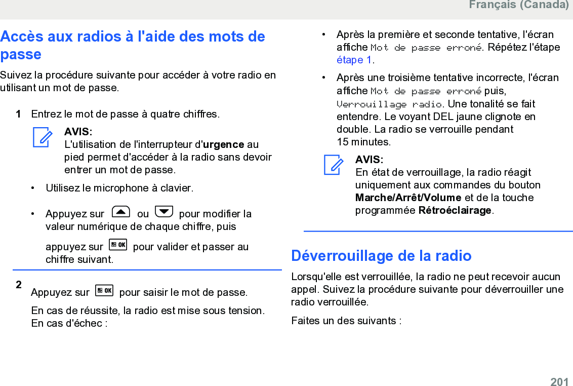 Accès aux radios à l&apos;aide des mots depasseSuivez la procédure suivante pour accéder à votre radio enutilisant un mot de passe.1Entrez le mot de passe à quatre chiffres.AVIS:L&apos;utilisation de l&apos;interrupteur d&apos;urgence aupied permet d&apos;accéder à la radio sans devoirentrer un mot de passe.• Utilisez le microphone à clavier.• Appuyez sur   ou   pour modifier lavaleur numérique de chaque chiffre, puisappuyez sur   pour valider et passer auchiffre suivant.2Appuyez sur   pour saisir le mot de passe.En cas de réussite, la radio est mise sous tension.En cas d&apos;échec :• Après la première et seconde tentative, l&apos;écranaffiche Mot de passe erroné. Répétez l&apos;étape étape 1.• Après une troisième tentative incorrecte, l&apos;écranaffiche Mot de passe erroné puis,Verrouillage radio. Une tonalité se faitentendre. Le voyant DEL jaune clignote endouble. La radio se verrouille pendant15 minutes.AVIS:En état de verrouillage, la radio réagituniquement aux commandes du boutonMarche/Arrêt/Volume et de la toucheprogrammée Rétroéclairage.Déverrouillage de la radioLorsqu&apos;elle est verrouillée, la radio ne peut recevoir aucunappel. Suivez la procédure suivante pour déverrouiller uneradio verrouillée.Faites un des suivants :Français (Canada)  201