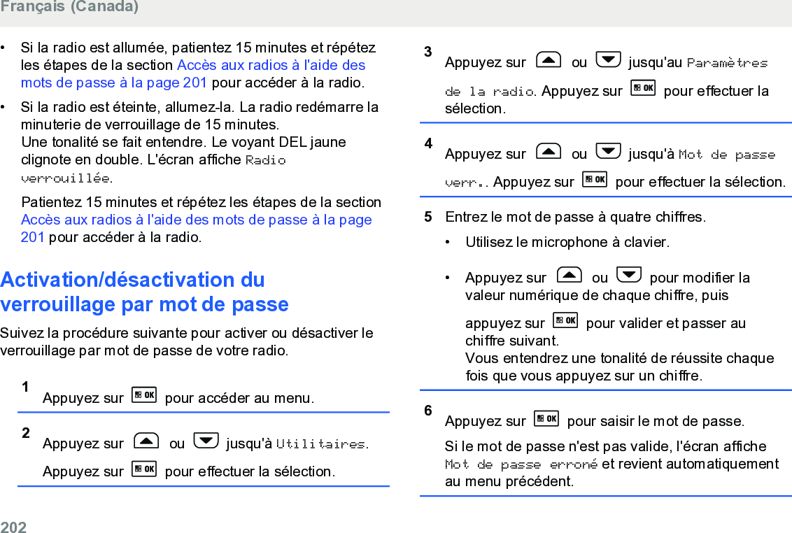 • Si la radio est allumée, patientez 15 minutes et répétezles étapes de la section Accès aux radios à l&apos;aide desmots de passe à la page 201 pour accéder à la radio.• Si la radio est éteinte, allumez-la. La radio redémarre laminuterie de verrouillage de 15 minutes.Une tonalité se fait entendre. Le voyant DEL jauneclignote en double. L&apos;écran affiche Radioverrouillée.Patientez 15 minutes et répétez les étapes de la section Accès aux radios à l&apos;aide des mots de passe à la page201 pour accéder à la radio.Activation/désactivation duverrouillage par mot de passeSuivez la procédure suivante pour activer ou désactiver leverrouillage par mot de passe de votre radio.1Appuyez sur   pour accéder au menu.2Appuyez sur   ou   jusqu&apos;à Utilitaires.Appuyez sur   pour effectuer la sélection.3Appuyez sur   ou   jusqu&apos;au Paramètresde la radio. Appuyez sur   pour effectuer lasélection.4Appuyez sur   ou   jusqu&apos;à Mot de passeverr.. Appuyez sur   pour effectuer la sélection.5Entrez le mot de passe à quatre chiffres.• Utilisez le microphone à clavier.•Appuyez sur   ou   pour modifier lavaleur numérique de chaque chiffre, puisappuyez sur   pour valider et passer auchiffre suivant.Vous entendrez une tonalité de réussite chaquefois que vous appuyez sur un chiffre.6Appuyez sur   pour saisir le mot de passe.Si le mot de passe n&apos;est pas valide, l&apos;écran afficheMot de passe erroné et revient automatiquementau menu précédent.Français (Canada)202  