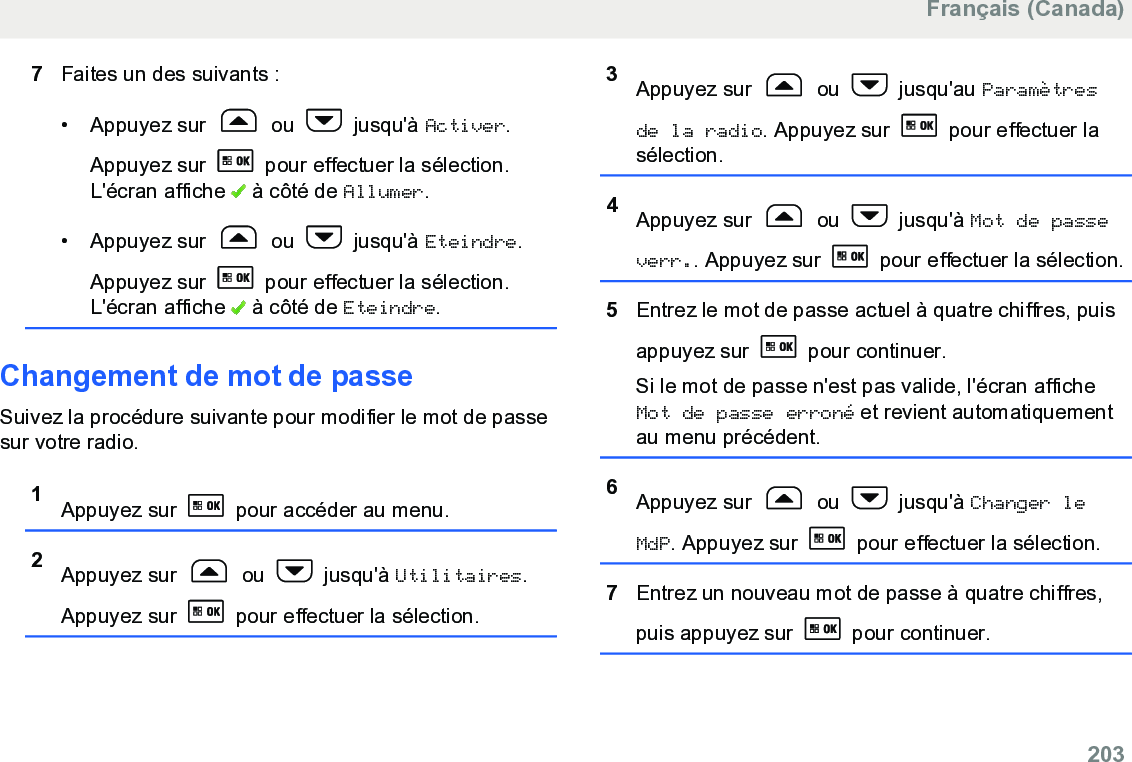 7Faites un des suivants :• Appuyez sur   ou   jusqu&apos;à Activer.Appuyez sur   pour effectuer la sélection.L&apos;écran affiche   à côté de Allumer.• Appuyez sur   ou   jusqu&apos;à Eteindre.Appuyez sur   pour effectuer la sélection.L&apos;écran affiche   à côté de Eteindre.Changement de mot de passeSuivez la procédure suivante pour modifier le mot de passesur votre radio.1Appuyez sur   pour accéder au menu.2Appuyez sur   ou   jusqu&apos;à Utilitaires.Appuyez sur   pour effectuer la sélection.3Appuyez sur   ou   jusqu&apos;au Paramètresde la radio. Appuyez sur   pour effectuer lasélection.4Appuyez sur   ou   jusqu&apos;à Mot de passeverr.. Appuyez sur   pour effectuer la sélection.5Entrez le mot de passe actuel à quatre chiffres, puisappuyez sur   pour continuer.Si le mot de passe n&apos;est pas valide, l&apos;écran afficheMot de passe erroné et revient automatiquementau menu précédent.6Appuyez sur   ou   jusqu&apos;à Changer leMdP. Appuyez sur   pour effectuer la sélection.7Entrez un nouveau mot de passe à quatre chiffres,puis appuyez sur   pour continuer.Français (Canada)  203