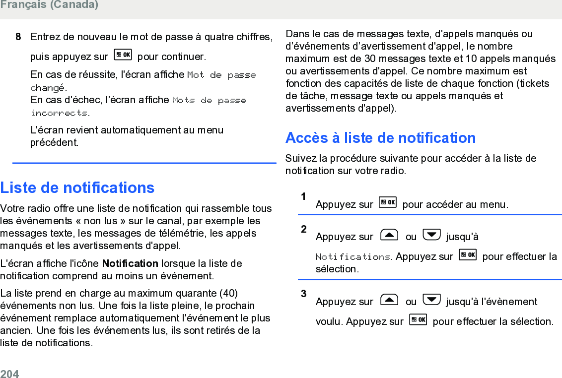 8Entrez de nouveau le mot de passe à quatre chiffres,puis appuyez sur   pour continuer.En cas de réussite, l&apos;écran affiche Mot de passechangé.En cas d&apos;échec, l&apos;écran affiche Mots de passeincorrects.L&apos;écran revient automatiquement au menuprécédent.Liste de notificationsVotre radio offre une liste de notification qui rassemble tousles événements « non lus » sur le canal, par exemple lesmessages texte, les messages de télémétrie, les appelsmanqués et les avertissements d&apos;appel.L&apos;écran affiche l&apos;icône Notification lorsque la liste denotification comprend au moins un événement.La liste prend en charge au maximum quarante (40)événements non lus. Une fois la liste pleine, le prochainévénement remplace automatiquement l&apos;événement le plusancien. Une fois les événements lus, ils sont retirés de laliste de notifications.Dans le cas de messages texte, d&apos;appels manqués oud’événements d’avertissement d&apos;appel, le nombremaximum est de 30 messages texte et 10 appels manquésou avertissements d&apos;appel. Ce nombre maximum estfonction des capacités de liste de chaque fonction (ticketsde tâche, message texte ou appels manqués etavertissements d&apos;appel).Accès à liste de notificationSuivez la procédure suivante pour accéder à la liste denotification sur votre radio.1Appuyez sur   pour accéder au menu.2Appuyez sur   ou   jusqu&apos;àNotifications. Appuyez sur   pour effectuer lasélection.3Appuyez sur   ou   jusqu&apos;à l&apos;évènementvoulu. Appuyez sur   pour effectuer la sélection.Français (Canada)204  