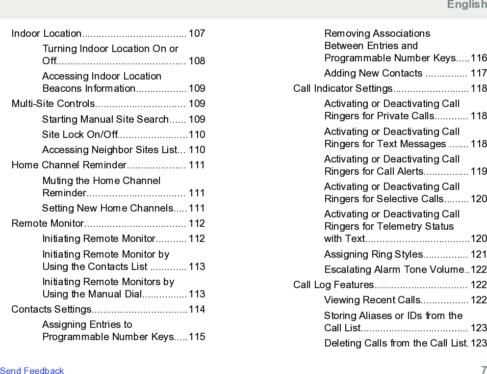 Indoor Location..................................... 107Turning Indoor Location On orOff.............................................. 108Accessing Indoor LocationBeacons Information.................. 109Multi-Site Controls................................ 109Starting Manual Site Search...... 109Site Lock On/Off.........................110Accessing Neighbor Sites List... 110Home Channel Reminder..................... 111Muting the Home ChannelReminder................................... 111Setting New Home Channels.....111Remote Monitor.................................... 112Initiating Remote Monitor........... 112Initiating Remote Monitor byUsing the Contacts List ............. 113Initiating Remote Monitors byUsing the Manual Dial................113Contacts Settings..................................114Assigning Entries toProgrammable Number Keys.....115Removing AssociationsBetween Entries andProgrammable Number Keys.....116Adding New Contacts ............... 117Call Indicator Settings...........................118Activating or Deactivating CallRingers for Private Calls............ 118Activating or Deactivating CallRingers for Text Messages ....... 118Activating or Deactivating CallRingers for Call Alerts................ 119Activating or Deactivating CallRingers for Selective Calls.........120Activating or Deactivating CallRingers for Telemetry Statuswith Text.....................................120Assigning Ring Styles................ 121Escalating Alarm Tone Volume..122Call Log Features................................. 122Viewing Recent Calls................. 122Storing Aliases or IDs from theCall List...................................... 123Deleting Calls from the Call List.123EnglishSend Feedback   7