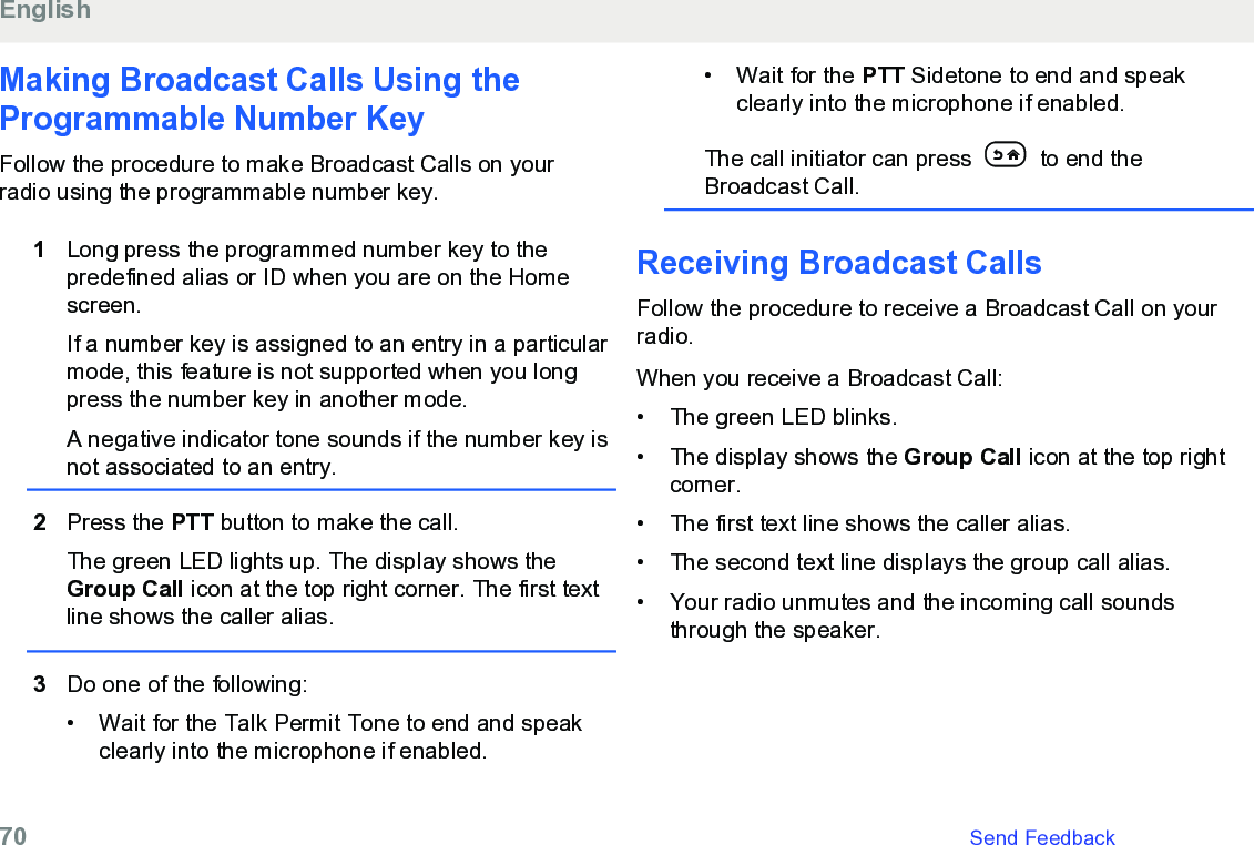 Making Broadcast Calls Using theProgrammable Number KeyFollow the procedure to make Broadcast Calls on yourradio using the programmable number key.1Long press the programmed number key to thepredefined alias or ID when you are on the Homescreen.If a number key is assigned to an entry in a particularmode, this feature is not supported when you longpress the number key in another mode.A negative indicator tone sounds if the number key isnot associated to an entry.2Press the PTT button to make the call.The green LED lights up. The display shows theGroup Call icon at the top right corner. The first textline shows the caller alias.3Do one of the following:• Wait for the Talk Permit Tone to end and speakclearly into the microphone if enabled.•Wait for the PTT Sidetone to end and speakclearly into the microphone if enabled.The call initiator can press   to end theBroadcast Call.Receiving Broadcast CallsFollow the procedure to receive a Broadcast Call on yourradio.When you receive a Broadcast Call:• The green LED blinks.•The display shows the Group Call icon at the top rightcorner.• The first text line shows the caller alias.• The second text line displays the group call alias.• Your radio unmutes and the incoming call soundsthrough the speaker.English70   Send Feedback