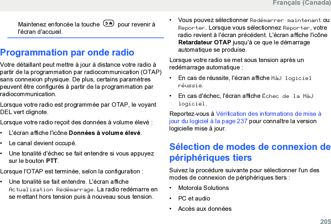 Maintenez enfoncée la touche   pour revenir àl&apos;écran d&apos;accueil.Programmation par onde radioVotre détaillant peut mettre à jour à distance votre radio àpartir de la programmation par radiocommunication (OTAP)sans connexion physique. De plus, certains paramètrespeuvent être configurés à partir de la programmation parradiocommunication.Lorsque votre radio est programmée par OTAP, le voyantDEL vert clignote.Lorsque votre radio reçoit des données à volume élevé :• L&apos;écran affiche l&apos;icône Données à volume élevé.• Le canal devient occupé.• Une tonalité d&apos;échec se fait entendre si vous appuyezsur le bouton PTT.Lorsque l&apos;OTAP est terminée, selon la configuration :• Une tonalité se fait entendre. L&apos;écran afficheActualisation Redémarrage. La radio redémarre ense mettant hors tension puis à nouveau sous tension.• Vous pouvez sélectionner Redémarrer maintenant ouReporter. Lorsque vous sélectionnez Reporter, votreradio revient à l&apos;écran précédent. L&apos;écran affiche l&apos;icôneRetardateur OTAP jusqu&apos;à ce que le démarrageautomatique se produise.Lorsque votre radio se met sous tension après unredémarrage automatique :• En cas de réussite, l&apos;écran affiche MàJ logicielréussie.• En cas d&apos;échec, l&apos;écran affiche Échec de la MàJlogiciel.Reportez-vous à Vérification des informations de mise àjour du logiciel à la page 237 pour connaître la versionlogicielle mise à jour.Sélection de modes de connexion depériphériques tiersSuivez la procédure suivante pour sélectionner l&apos;un desmodes de connexion de périphériques tiers :• Motorola Solutions• PC et audio• Accès aux donnéesFrançais (Canada)  205