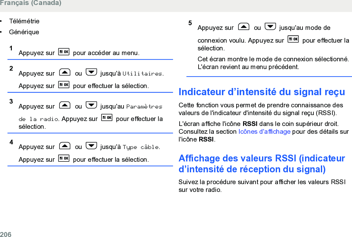 • Télémétrie• Générique1Appuyez sur   pour accéder au menu.2Appuyez sur   ou   jusqu&apos;à Utilitaires.Appuyez sur   pour effectuer la sélection.3Appuyez sur   ou   jusqu&apos;au Paramètresde la radio. Appuyez sur   pour effectuer lasélection.4Appuyez sur   ou   jusqu&apos;à Type câble.Appuyez sur   pour effectuer la sélection.5Appuyez sur   ou   jusqu&apos;au mode deconnexion voulu. Appuyez sur   pour effectuer lasélection.Cet écran montre le mode de connexion sélectionné.L&apos;écran revient au menu précédent.Indicateur d’intensité du signal reçuCette fonction vous permet de prendre connaissance desvaleurs de l&apos;indicateur d&apos;intensité du signal reçu (RSSI).L&apos;écran affiche l&apos;icône RSSI dans le coin supérieur droit.Consultez la section Icônes d&apos;affichage pour des détails surl&apos;icône RSSI.Affichage des valeurs RSSI (indicateurd’intensité de réception du signal)Suivez la procédure suivant pour afficher les valeurs RSSIsur votre radio.Français (Canada)206  