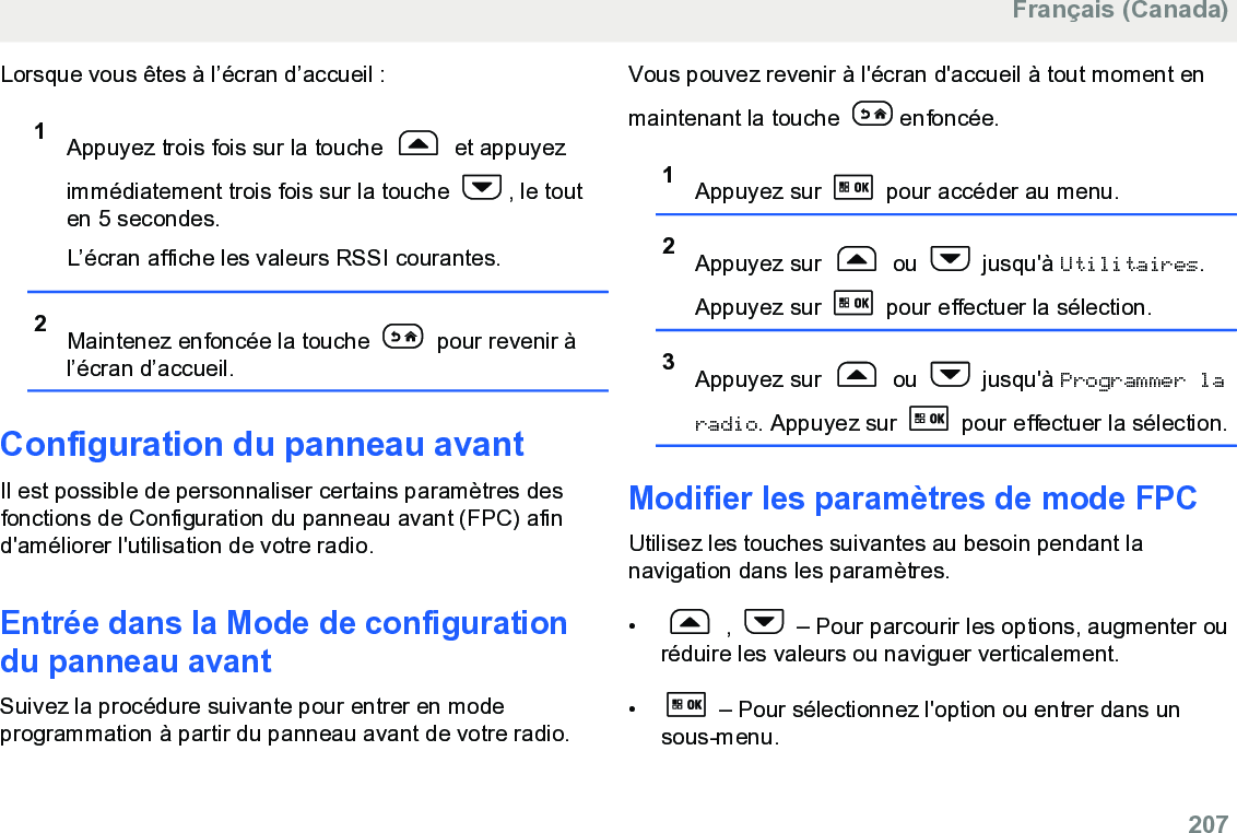 Lorsque vous êtes à l’écran d’accueil :1Appuyez trois fois sur la touche   et appuyezimmédiatement trois fois sur la touche  , le touten 5 secondes.L’écran affiche les valeurs RSSI courantes.2Maintenez enfoncée la touche   pour revenir àl’écran d’accueil.Configuration du panneau avantIl est possible de personnaliser certains paramètres desfonctions de Configuration du panneau avant (FPC) afind&apos;améliorer l&apos;utilisation de votre radio.Entrée dans la Mode de configurationdu panneau avantSuivez la procédure suivante pour entrer en modeprogrammation à partir du panneau avant de votre radio.Vous pouvez revenir à l&apos;écran d&apos;accueil à tout moment enmaintenant la touche  enfoncée.1Appuyez sur   pour accéder au menu.2Appuyez sur   ou   jusqu&apos;à Utilitaires.Appuyez sur   pour effectuer la sélection.3Appuyez sur   ou   jusqu&apos;à Programmer laradio. Appuyez sur   pour effectuer la sélection.Modifier les paramètres de mode FPC Utilisez les touches suivantes au besoin pendant lanavigation dans les paramètres.•  ,   – Pour parcourir les options, augmenter ouréduire les valeurs ou naviguer verticalement.•  – Pour sélectionnez l&apos;option ou entrer dans unsous-menu.Français (Canada)  207