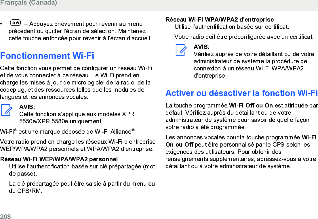 •  – Appuyez brièvement pour revenir au menuprécédent ou quitter l&apos;écran de sélection. Maintenezcette touche enfoncée pour revenir à l&apos;écran d&apos;accueil.Fonctionnement Wi-FiCette fonction vous permet de configurer un réseau Wi-Fiet de vous connecter à ce réseau. Le Wi-Fi prend encharge les mises à jour de micrologiciel de la radio, de lacodeplug, et des ressources telles que les modules delangues et les annonces vocales.AVIS:Cette fonction s’applique aux modèles XPR5550e/XPR 5580e uniquement.Wi-Fi® est une marque déposée de Wi-Fi Alliance®.Votre radio prend en charge les réseaux Wi-Fi d’entrepriseWEP/WPA/WPA2 personnels et WPA/WPA2 d&apos;entreprise.Réseau Wi-Fi WEP/WPA/WPA2 personnelUtilise l’authentification basée sur clé prépartagée (motde passe).La clé prépartagée peut être saisie à partir du menu oudu CPS/RM.Réseau Wi-Fi WPA/WPA2 d’entrepriseUtilise l’authentification basée sur certificat.Votre radio doit être préconfigurée avec un certificat.AVIS:Vérifiez auprès de votre détaillant ou de votreadministrateur de système la procédure deconnexion à un réseau Wi-Fi WPA/WPA2d’entreprise.Activer ou désactiver la fonction Wi-FiLa touche programmée Wi-Fi Off ou On est attribuée pardéfaut. Vérifiez auprès du détaillant ou de votreadministrateur de système pour savoir de quelle façonvotre radio a été programmée.Les annonces vocales pour la touche programmée Wi-FiOn ou Off peut être personnalisé par le CPS selon lesexigences des utilisateurs. Pour obtenir desrenseignements supplémentaires, adressez-vous à votredétaillant ou à votre administrateur de système.Français (Canada)208  