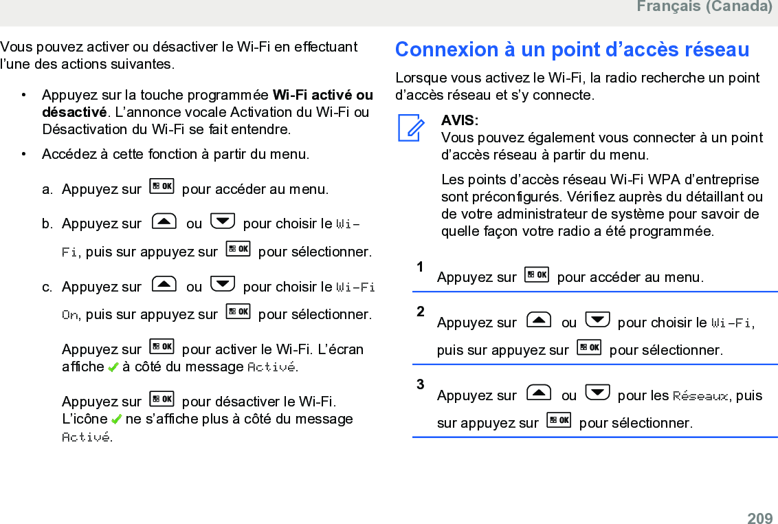 Vous pouvez activer ou désactiver le Wi-Fi en effectuantl’une des actions suivantes.• Appuyez sur la touche programmée Wi-Fi activé oudésactivé. L’annonce vocale Activation du Wi-Fi ouDésactivation du Wi-Fi se fait entendre.•Accédez à cette fonction à partir du menu.a. Appuyez sur   pour accéder au menu.b. Appuyez sur   ou   pour choisir le Wi-Fi, puis sur appuyez sur   pour sélectionner.c. Appuyez sur   ou   pour choisir le Wi-FiOn, puis sur appuyez sur   pour sélectionner.Appuyez sur   pour activer le Wi-Fi. L’écranaffiche   à côté du message Activé.Appuyez sur   pour désactiver le Wi-Fi.L’icône   ne s’affiche plus à côté du messageActivé.Connexion à un point d’accès réseauLorsque vous activez le Wi-Fi, la radio recherche un pointd’accès réseau et s’y connecte.AVIS:Vous pouvez également vous connecter à un pointd’accès réseau à partir du menu.Les points d’accès réseau Wi-Fi WPA d’entreprisesont préconfigurés. Vérifiez auprès du détaillant oude votre administrateur de système pour savoir dequelle façon votre radio a été programmée.1Appuyez sur   pour accéder au menu.2Appuyez sur   ou   pour choisir le Wi-Fi,puis sur appuyez sur   pour sélectionner.3Appuyez sur   ou   pour les Réseaux, puissur appuyez sur   pour sélectionner.Français (Canada)  209