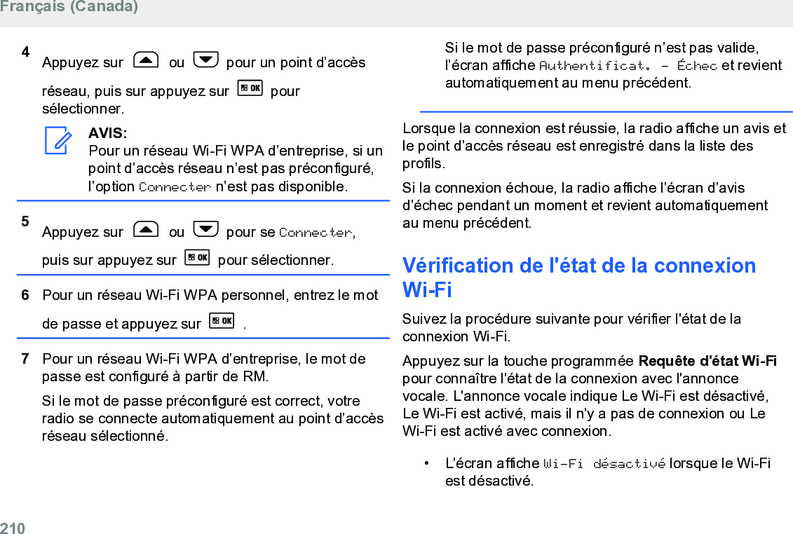 4Appuyez sur   ou   pour un point d’accèsréseau, puis sur appuyez sur   poursélectionner.AVIS:Pour un réseau Wi-Fi WPA d’entreprise, si unpoint d’accès réseau n’est pas préconfiguré,l’option Connecter n’est pas disponible.5Appuyez sur   ou   pour se Connecter,puis sur appuyez sur   pour sélectionner.6Pour un réseau Wi-Fi WPA personnel, entrez le motde passe et appuyez sur   .7Pour un réseau Wi-Fi WPA d’entreprise, le mot depasse est configuré à partir de RM.Si le mot de passe préconfiguré est correct, votreradio se connecte automatiquement au point d’accèsréseau sélectionné.Si le mot de passe préconfiguré n’est pas valide,l’écran affiche Authentificat. - Échec et revientautomatiquement au menu précédent.Lorsque la connexion est réussie, la radio affiche un avis etle point d’accès réseau est enregistré dans la liste desprofils.Si la connexion échoue, la radio affiche l’écran d’avisd’échec pendant un moment et revient automatiquementau menu précédent.Vérification de l&apos;état de la connexionWi-FiSuivez la procédure suivante pour vérifier l&apos;état de laconnexion Wi-Fi.Appuyez sur la touche programmée Requête d&apos;état Wi-Fipour connaître l&apos;état de la connexion avec l&apos;annoncevocale. L&apos;annonce vocale indique Le Wi-Fi est désactivé,Le Wi-Fi est activé, mais il n&apos;y a pas de connexion ou LeWi-Fi est activé avec connexion.• L&apos;écran affiche Wi-Fi désactivé lorsque le Wi-Fiest désactivé.Français (Canada)210  