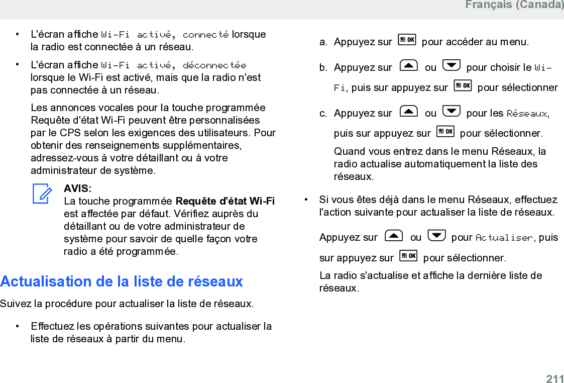 • L&apos;écran affiche Wi-Fi activé, connecté lorsquela radio est connectée à un réseau.•L&apos;écran affiche Wi-Fi activé, déconnectéelorsque le Wi-Fi est activé, mais que la radio n&apos;estpas connectée à un réseau.Les annonces vocales pour la touche programméeRequête d&apos;état Wi-Fi peuvent être personnaliséespar le CPS selon les exigences des utilisateurs. Pourobtenir des renseignements supplémentaires,adressez-vous à votre détaillant ou à votreadministrateur de système.AVIS:La touche programmée Requête d&apos;état Wi-Fiest affectée par défaut. Vérifiez auprès dudétaillant ou de votre administrateur desystème pour savoir de quelle façon votreradio a été programmée.Actualisation de la liste de réseauxSuivez la procédure pour actualiser la liste de réseaux.•Effectuez les opérations suivantes pour actualiser laliste de réseaux à partir du menu.a. Appuyez sur   pour accéder au menu.b. Appuyez sur   ou   pour choisir le Wi-Fi, puis sur appuyez sur   pour sélectionnerc. Appuyez sur   ou   pour les Réseaux,puis sur appuyez sur   pour sélectionner.Quand vous entrez dans le menu Réseaux, laradio actualise automatiquement la liste desréseaux.• Si vous êtes déjà dans le menu Réseaux, effectuezl&apos;action suivante pour actualiser la liste de réseaux.Appuyez sur   ou   pour Actualiser, puissur appuyez sur   pour sélectionner.La radio s&apos;actualise et affiche la dernière liste deréseaux.Français (Canada)  211