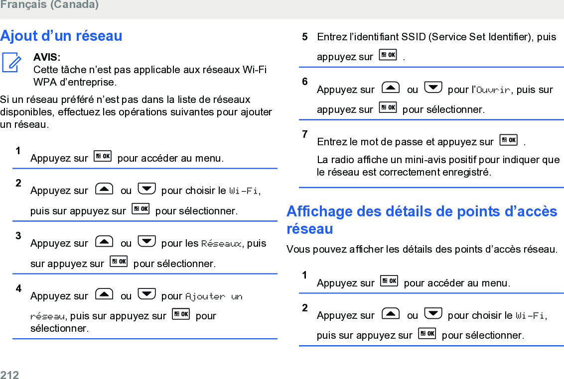 Ajout d’un réseauAVIS:Cette tâche n’est pas applicable aux réseaux Wi-FiWPA d’entreprise.Si un réseau préféré n’est pas dans la liste de réseauxdisponibles, effectuez les opérations suivantes pour ajouterun réseau.1Appuyez sur   pour accéder au menu.2Appuyez sur   ou   pour choisir le Wi-Fi,puis sur appuyez sur   pour sélectionner.3Appuyez sur   ou   pour les Réseaux, puissur appuyez sur   pour sélectionner.4Appuyez sur   ou   pour Ajouter unréseau, puis sur appuyez sur   poursélectionner.5Entrez l’identifiant SSID (Service Set Identifier), puisappuyez sur   .6Appuyez sur   ou   pour l’Ouvrir, puis surappuyez sur   pour sélectionner.7Entrez le mot de passe et appuyez sur   .La radio affiche un mini-avis positif pour indiquer quele réseau est correctement enregistré.Affichage des détails de points d’accèsréseauVous pouvez afficher les détails des points d’accès réseau.1Appuyez sur   pour accéder au menu.2Appuyez sur   ou   pour choisir le Wi-Fi,puis sur appuyez sur   pour sélectionner.Français (Canada)212  