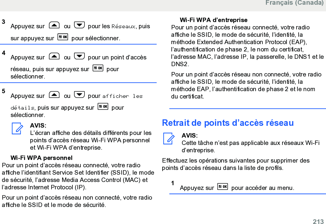 3Appuyez sur   ou   pour les Réseaux, puissur appuyez sur   pour sélectionner.4Appuyez sur   ou   pour un point d’accèsréseau, puis sur appuyez sur   poursélectionner.5Appuyez sur   ou   pour afficher lesdétails, puis sur appuyez sur   poursélectionner.AVIS:L’écran affiche des détails différents pour lespoints d’accès réseau Wi-Fi WPA personnelet Wi-Fi WPA d’entreprise.Wi-Fi WPA personnelPour un point d’accès réseau connecté, votre radioaffiche l’identifiant Service Set Identifier (SSID), le modede sécurité, l’adresse Media Access Control (MAC) etl’adresse Internet Protocol (IP).Pour un point d’accès réseau non connecté, votre radioaffiche le SSID et le mode de sécurité.Wi-Fi WPA d’entreprisePour un point d’accès réseau connecté, votre radioaffiche le SSID, le mode de sécurité, l’identité, laméthode Extended Authentication Protocol (EAP),l’authentification de phase 2, le nom du certificat,l’adresse MAC, l’adresse IP, la passerelle, le DNS1 et leDNS2.Pour un point d’accès réseau non connecté, votre radioaffiche le SSID, le mode de sécurité, l’identité, laméthode EAP, l’authentification de phase 2 et le nomdu certificat.Retrait de points d’accès réseauAVIS:Cette tâche n’est pas applicable aux réseaux Wi-Fid’entreprise.Effectuez les opérations suivantes pour supprimer despoints d’accès réseau dans la liste de profils.1Appuyez sur   pour accéder au menu.Français (Canada)  213