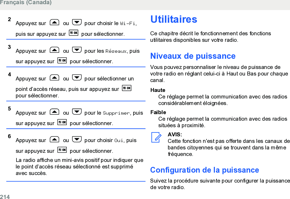 2Appuyez sur   ou   pour choisir le Wi-Fi,puis sur appuyez sur   pour sélectionner.3Appuyez sur   ou   pour les Réseaux, puissur appuyez sur   pour sélectionner.4Appuyez sur   ou   pour sélectionner unpoint d’accès réseau, puis sur appuyez sur pour sélectionner.5Appuyez sur   ou   pour le Supprimer, puissur appuyez sur   pour sélectionner.6Appuyez sur   ou   pour choisir Oui, puissur appuyez sur   pour sélectionner.La radio affiche un mini-avis positif pour indiquer quele point d’accès réseau sélectionné est suppriméavec succès.UtilitairesCe chapitre décrit le fonctionnement des fonctionsutilitaires disponibles sur votre radio.Niveaux de puissanceVous pouvez personnaliser le niveau de puissance devotre radio en réglant celui-ci à Haut ou Bas pour chaquecanal.HauteCe réglage permet la communication avec des radiosconsidérablement éloignées.FaibleCe réglage permet la communication avec des radiossituées à proximité.AVIS:Cette fonction n&apos;est pas offerte dans les canaux debandes citoyennes qui se trouvent dans la mêmefréquence.Configuration de la puissanceSuivez la procédure suivante pour configurer la puissancede votre radio.Français (Canada)214  