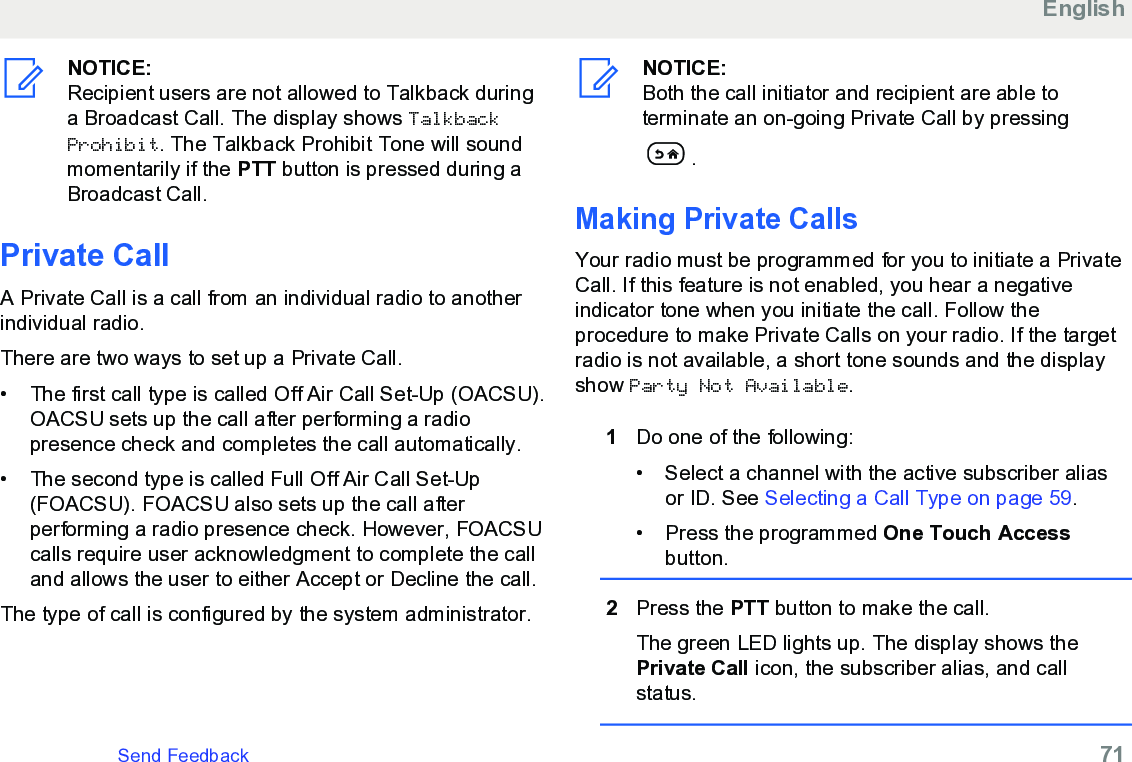 NOTICE:Recipient users are not allowed to Talkback duringa Broadcast Call. The display shows TalkbackProhibit. The Talkback Prohibit Tone will soundmomentarily if the PTT button is pressed during aBroadcast Call.Private CallA Private Call is a call from an individual radio to anotherindividual radio.There are two ways to set up a Private Call.•The first call type is called Off Air Call Set-Up (OACSU).OACSU sets up the call after performing a radiopresence check and completes the call automatically.•The second type is called Full Off Air Call Set-Up(FOACSU). FOACSU also sets up the call afterperforming a radio presence check. However, FOACSUcalls require user acknowledgment to complete the calland allows the user to either Accept or Decline the call.The type of call is configured by the system administrator.NOTICE:Both the call initiator and recipient are able toterminate an on-going Private Call by pressing.Making Private CallsYour radio must be programmed for you to initiate a PrivateCall. If this feature is not enabled, you hear a negativeindicator tone when you initiate the call. Follow theprocedure to make Private Calls on your radio. If the targetradio is not available, a short tone sounds and the displayshow Party Not Available.1Do one of the following:• Select a channel with the active subscriber aliasor ID. See Selecting a Call Type on page 59.• Press the programmed One Touch Accessbutton.2Press the PTT button to make the call.The green LED lights up. The display shows thePrivate Call icon, the subscriber alias, and callstatus.EnglishSend Feedback   71