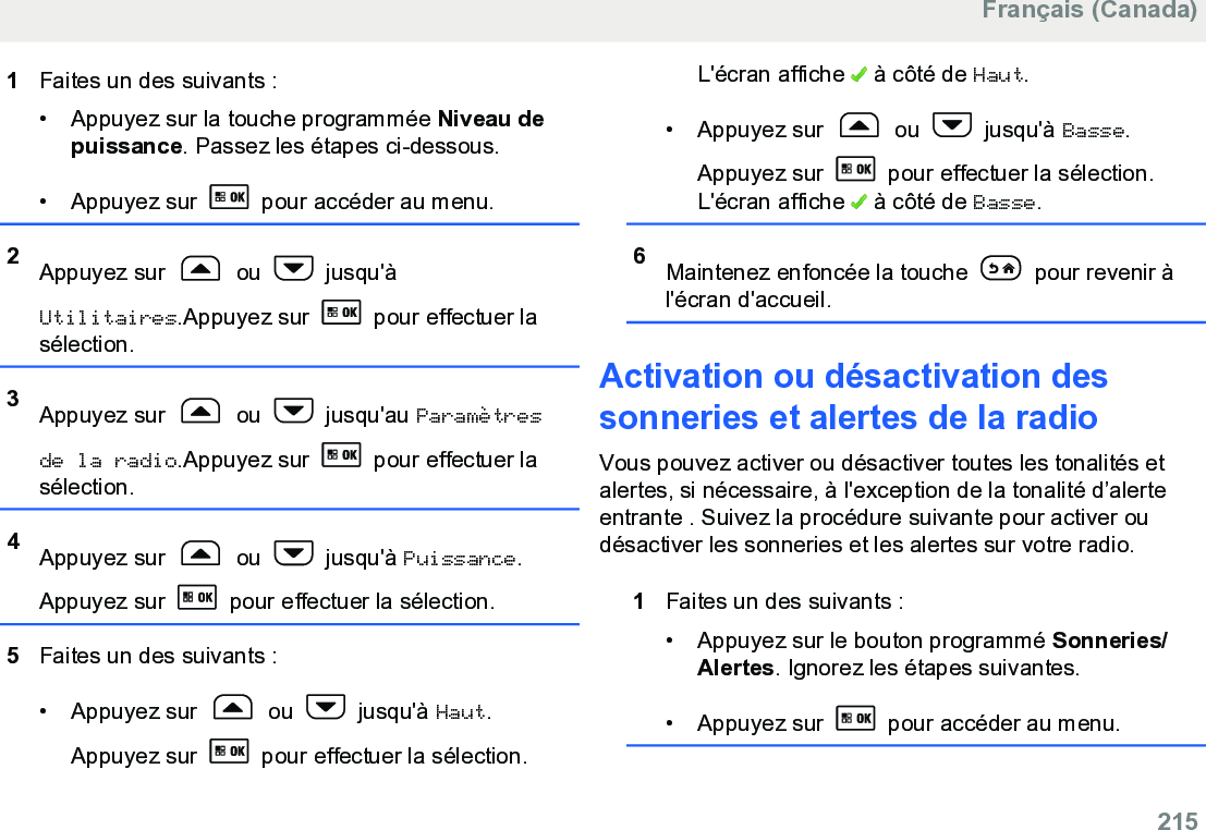 1Faites un des suivants :• Appuyez sur la touche programmée Niveau depuissance. Passez les étapes ci-dessous.• Appuyez sur   pour accéder au menu.2Appuyez sur   ou   jusqu&apos;àUtilitaires.Appuyez sur   pour effectuer lasélection.3Appuyez sur   ou   jusqu&apos;au Paramètresde la radio.Appuyez sur   pour effectuer lasélection.4Appuyez sur   ou   jusqu&apos;à Puissance.Appuyez sur   pour effectuer la sélection.5Faites un des suivants :• Appuyez sur   ou   jusqu&apos;à Haut.Appuyez sur   pour effectuer la sélection.L&apos;écran affiche   à côté de Haut.• Appuyez sur   ou   jusqu&apos;à Basse.Appuyez sur   pour effectuer la sélection.L&apos;écran affiche   à côté de Basse.6Maintenez enfoncée la touche   pour revenir àl&apos;écran d&apos;accueil.Activation ou désactivation dessonneries et alertes de la radioVous pouvez activer ou désactiver toutes les tonalités etalertes, si nécessaire, à l&apos;exception de la tonalité d’alerteentrante . Suivez la procédure suivante pour activer oudésactiver les sonneries et les alertes sur votre radio.1Faites un des suivants :• Appuyez sur le bouton programmé Sonneries/Alertes. Ignorez les étapes suivantes.• Appuyez sur   pour accéder au menu.Français (Canada)  215