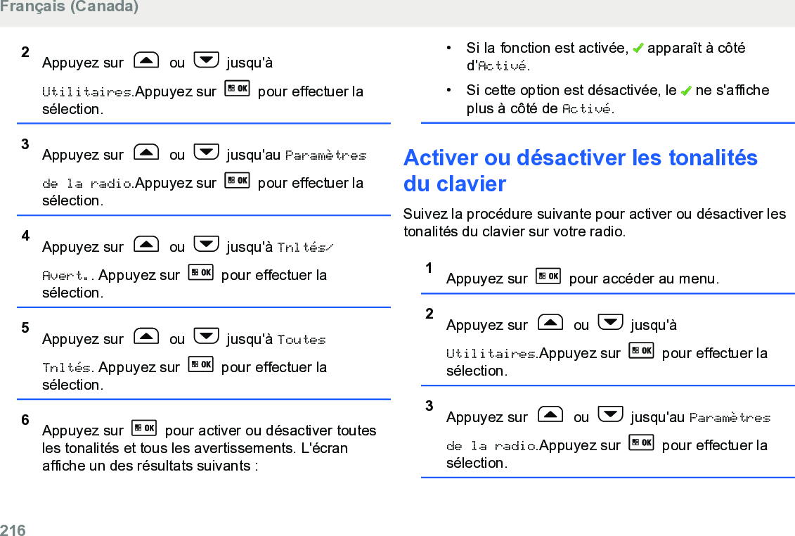 2Appuyez sur   ou   jusqu&apos;àUtilitaires.Appuyez sur   pour effectuer lasélection.3Appuyez sur   ou   jusqu&apos;au Paramètresde la radio.Appuyez sur   pour effectuer lasélection.4Appuyez sur   ou   jusqu&apos;à Tnltés/Avert.. Appuyez sur   pour effectuer lasélection.5Appuyez sur   ou   jusqu&apos;à ToutesTnltés. Appuyez sur   pour effectuer lasélection.6Appuyez sur   pour activer ou désactiver toutesles tonalités et tous les avertissements. L&apos;écranaffiche un des résultats suivants :•Si la fonction est activée,   apparaît à côtéd&apos;Activé.• Si cette option est désactivée, le   ne s&apos;afficheplus à côté de Activé.Activer ou désactiver les tonalitésdu clavierSuivez la procédure suivante pour activer ou désactiver lestonalités du clavier sur votre radio.1Appuyez sur   pour accéder au menu.2Appuyez sur   ou   jusqu&apos;àUtilitaires.Appuyez sur   pour effectuer lasélection.3Appuyez sur   ou   jusqu&apos;au Paramètresde la radio.Appuyez sur   pour effectuer lasélection.Français (Canada)216  