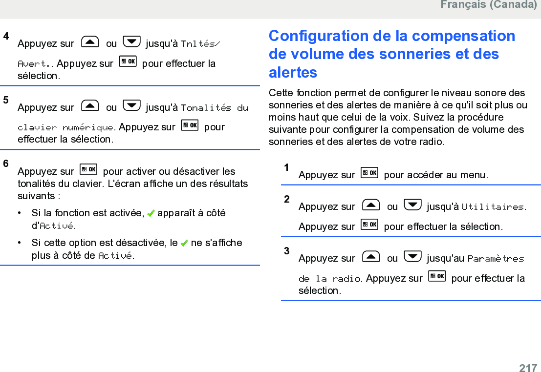 4Appuyez sur   ou   jusqu&apos;à Tnltés/Avert.. Appuyez sur   pour effectuer lasélection.5Appuyez sur   ou   jusqu&apos;à Tonalités duclavier numérique. Appuyez sur   poureffectuer la sélection.6Appuyez sur   pour activer ou désactiver lestonalités du clavier. L&apos;écran affiche un des résultatssuivants :•Si la fonction est activée,   apparaît à côtéd&apos;Activé.• Si cette option est désactivée, le   ne s&apos;afficheplus à côté de Activé.Configuration de la compensationde volume des sonneries et desalertesCette fonction permet de configurer le niveau sonore dessonneries et des alertes de manière à ce qu&apos;il soit plus oumoins haut que celui de la voix. Suivez la procéduresuivante pour configurer la compensation de volume dessonneries et des alertes de votre radio.1Appuyez sur   pour accéder au menu.2Appuyez sur   ou   jusqu&apos;à Utilitaires.Appuyez sur   pour effectuer la sélection.3Appuyez sur   ou   jusqu&apos;au Paramètresde la radio. Appuyez sur   pour effectuer lasélection.Français (Canada)  217