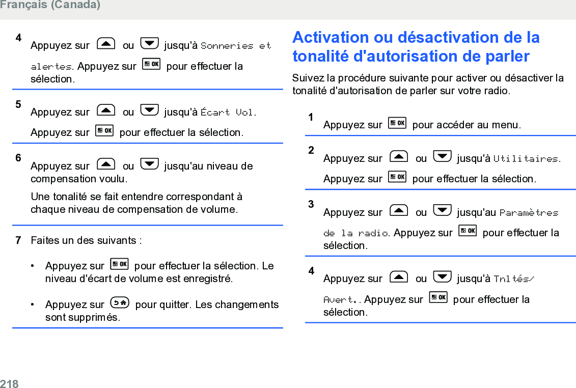 4Appuyez sur   ou   jusqu&apos;à Sonneries etalertes. Appuyez sur   pour effectuer lasélection.5Appuyez sur   ou   jusqu&apos;à Écart Vol.Appuyez sur   pour effectuer la sélection.6Appuyez sur   ou   jusqu&apos;au niveau decompensation voulu.Une tonalité se fait entendre correspondant àchaque niveau de compensation de volume.7Faites un des suivants :• Appuyez sur   pour effectuer la sélection. Leniveau d&apos;écart de volume est enregistré.• Appuyez sur   pour quitter. Les changementssont supprimés.Activation ou désactivation de latonalité d&apos;autorisation de parlerSuivez la procédure suivante pour activer ou désactiver latonalité d&apos;autorisation de parler sur votre radio.1Appuyez sur   pour accéder au menu.2Appuyez sur   ou   jusqu&apos;à Utilitaires.Appuyez sur   pour effectuer la sélection.3Appuyez sur   ou   jusqu&apos;au Paramètresde la radio. Appuyez sur   pour effectuer lasélection.4Appuyez sur   ou   jusqu&apos;à Tnltés/Avert.. Appuyez sur   pour effectuer lasélection.Français (Canada)218  