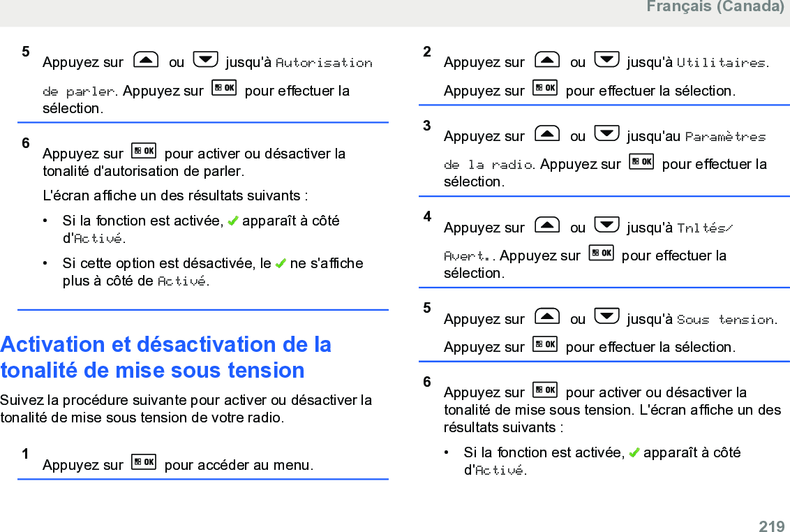 5Appuyez sur   ou   jusqu&apos;à Autorisationde parler. Appuyez sur   pour effectuer lasélection.6Appuyez sur   pour activer ou désactiver latonalité d&apos;autorisation de parler.L&apos;écran affiche un des résultats suivants :• Si la fonction est activée,   apparaît à côtéd&apos;Activé.• Si cette option est désactivée, le   ne s&apos;afficheplus à côté de Activé.Activation et désactivation de latonalité de mise sous tensionSuivez la procédure suivante pour activer ou désactiver latonalité de mise sous tension de votre radio.1Appuyez sur   pour accéder au menu.2Appuyez sur   ou   jusqu&apos;à Utilitaires.Appuyez sur   pour effectuer la sélection.3Appuyez sur   ou   jusqu&apos;au Paramètresde la radio. Appuyez sur   pour effectuer lasélection.4Appuyez sur   ou   jusqu&apos;à Tnltés/Avert.. Appuyez sur   pour effectuer lasélection.5Appuyez sur   ou   jusqu&apos;à Sous tension.Appuyez sur   pour effectuer la sélection.6Appuyez sur   pour activer ou désactiver latonalité de mise sous tension. L&apos;écran affiche un desrésultats suivants :•Si la fonction est activée,   apparaît à côtéd&apos;Activé.Français (Canada)  219