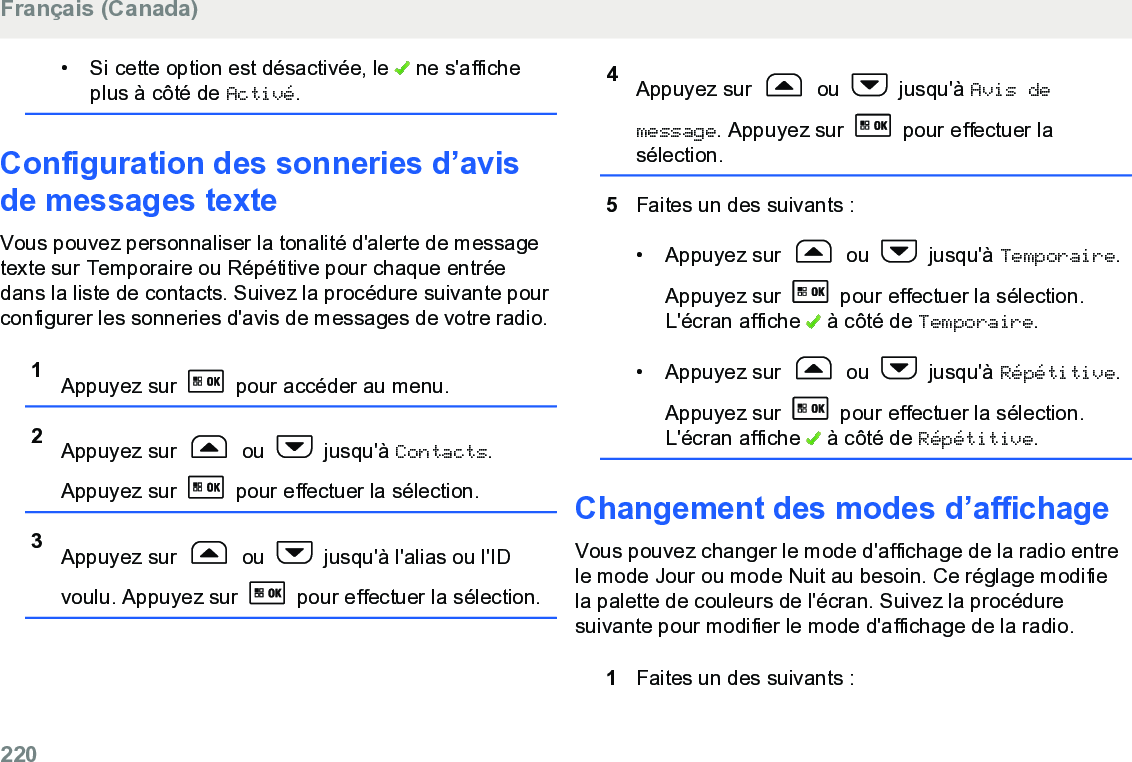 • Si cette option est désactivée, le   ne s&apos;afficheplus à côté de Activé.Configuration des sonneries d’avisde messages texteVous pouvez personnaliser la tonalité d&apos;alerte de messagetexte sur Temporaire ou Répétitive pour chaque entréedans la liste de contacts. Suivez la procédure suivante pourconfigurer les sonneries d&apos;avis de messages de votre radio.1Appuyez sur   pour accéder au menu.2Appuyez sur   ou   jusqu&apos;à Contacts.Appuyez sur   pour effectuer la sélection.3Appuyez sur   ou   jusqu&apos;à l&apos;alias ou l&apos;IDvoulu. Appuyez sur   pour effectuer la sélection.4Appuyez sur   ou   jusqu&apos;à Avis demessage. Appuyez sur   pour effectuer lasélection.5Faites un des suivants :• Appuyez sur   ou   jusqu&apos;à Temporaire.Appuyez sur   pour effectuer la sélection.L&apos;écran affiche   à côté de Temporaire.• Appuyez sur   ou   jusqu&apos;à Répétitive.Appuyez sur   pour effectuer la sélection.L&apos;écran affiche   à côté de Répétitive.Changement des modes d’affichageVous pouvez changer le mode d&apos;affichage de la radio entrele mode Jour ou mode Nuit au besoin. Ce réglage modifiela palette de couleurs de l&apos;écran. Suivez la procéduresuivante pour modifier le mode d&apos;affichage de la radio.1Faites un des suivants :Français (Canada)220  