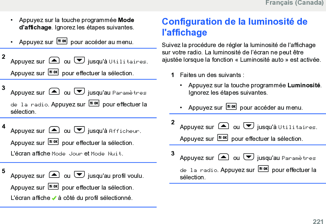 • Appuyez sur la touche programmée Moded&apos;affichage. Ignorez les étapes suivantes.• Appuyez sur   pour accéder au menu.2Appuyez sur   ou   jusqu&apos;à Utilitaires.Appuyez sur   pour effectuer la sélection.3Appuyez sur   ou   jusqu&apos;au Paramètresde la radio. Appuyez sur   pour effectuer lasélection.4Appuyez sur   ou   jusqu&apos;à Afficheur.Appuyez sur   pour effectuer la sélection.L&apos;écran affiche Mode Jour et Mode Nuit.5Appuyez sur   ou   jusqu&apos;au profil voulu.Appuyez sur   pour effectuer la sélection.L&apos;écran affiche   à côté du profil sélectionné.Configuration de la luminosité del&apos;affichageSuivez la procédure de régler la luminosité de l&apos;affichagesur votre radio. La luminosité de l’écran ne peut êtreajustée lorsque la fonction « Luminosité auto » est activée.1Faites un des suivants :• Appuyez sur la touche programmée Luminosité.Ignorez les étapes suivantes.• Appuyez sur   pour accéder au menu.2Appuyez sur   ou   jusqu&apos;à Utilitaires.Appuyez sur   pour effectuer la sélection.3Appuyez sur   ou   jusqu&apos;au Paramètresde la radio. Appuyez sur   pour effectuer lasélection.Français (Canada)  221