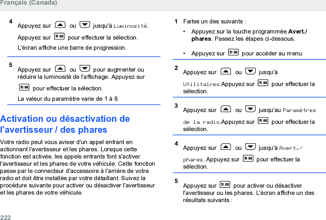 4Appuyez sur   ou   jusqu&apos;à Luminosité.Appuyez sur   pour effectuer la sélection.L&apos;écran affiche une barre de progression.5Appuyez sur   ou   pour augmenter ouréduire la luminosité de l&apos;affichage. Appuyez sur pour effectuer la sélection.La valeur du paramètre varie de 1 à 8.Activation ou désactivation del&apos;avertisseur / des pharesVotre radio peut vous aviser d&apos;un appel entrant enactionnant l&apos;avertisseur et les phares. Lorsque cettefonction est activée, les appels entrants font s&apos;activerl&apos;avertisseur et les phares de votre véhicule. Cette fonctionpasse par le connecteur d&apos;accessoire à l&apos;arrière de votreradio et doit être installée par votre détaillant. Suivez laprocédure suivante pour activer ou désactiver l&apos;avertisseuret les phares de votre véhicule.1Faites un des suivants :• Appuyez sur la touche programmée Avert./phares. Passez les étapes ci-dessous.• Appuyez sur   pour accéder au menu.2Appuyez sur   ou   jusqu&apos;àUtilitaires.Appuyez sur   pour effectuer lasélection.3Appuyez sur   ou   jusqu&apos;au Paramètresde la radio.Appuyez sur   pour effectuer lasélection.4Appuyez sur   ou   jusqu&apos;à Avert./phares. Appuyez sur   pour effectuer lasélection.5Appuyez sur   pour activer ou désactiverl&apos;avertisseur ou les phares. L&apos;écran affiche un desrésultats suivants :Français (Canada)222  