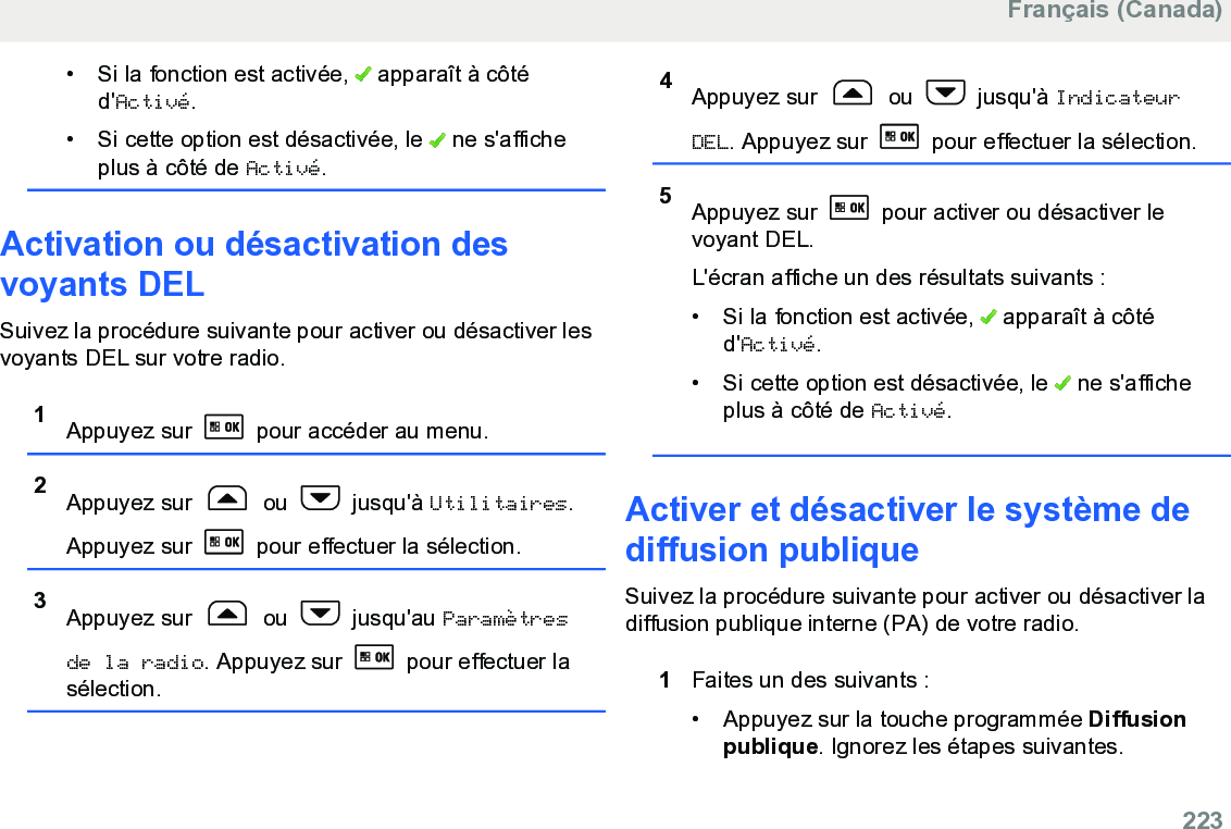 • Si la fonction est activée,   apparaît à côtéd&apos;Activé.• Si cette option est désactivée, le   ne s&apos;afficheplus à côté de Activé.Activation ou désactivation desvoyants DELSuivez la procédure suivante pour activer ou désactiver lesvoyants DEL sur votre radio.1Appuyez sur   pour accéder au menu.2Appuyez sur   ou   jusqu&apos;à Utilitaires.Appuyez sur   pour effectuer la sélection.3Appuyez sur   ou   jusqu&apos;au Paramètresde la radio. Appuyez sur   pour effectuer lasélection.4Appuyez sur   ou   jusqu&apos;à IndicateurDEL. Appuyez sur   pour effectuer la sélection.5Appuyez sur   pour activer ou désactiver levoyant DEL.L&apos;écran affiche un des résultats suivants :• Si la fonction est activée,   apparaît à côtéd&apos;Activé.• Si cette option est désactivée, le   ne s&apos;afficheplus à côté de Activé.Activer et désactiver le système dediffusion publiqueSuivez la procédure suivante pour activer ou désactiver ladiffusion publique interne (PA) de votre radio.1Faites un des suivants :• Appuyez sur la touche programmée Diffusionpublique. Ignorez les étapes suivantes.Français (Canada)  223