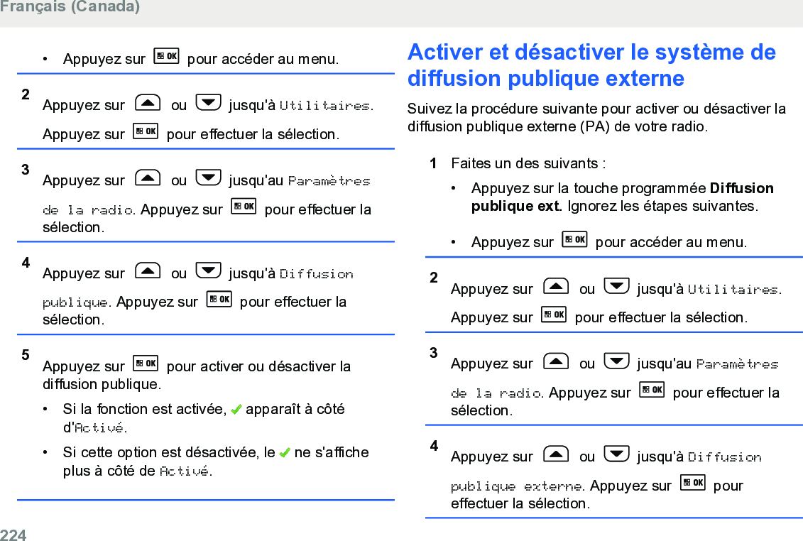 • Appuyez sur   pour accéder au menu.2Appuyez sur   ou   jusqu&apos;à Utilitaires.Appuyez sur   pour effectuer la sélection.3Appuyez sur   ou   jusqu&apos;au Paramètresde la radio. Appuyez sur   pour effectuer lasélection.4Appuyez sur   ou   jusqu&apos;à Diffusionpublique. Appuyez sur   pour effectuer lasélection.5Appuyez sur   pour activer ou désactiver ladiffusion publique.• Si la fonction est activée,   apparaît à côtéd&apos;Activé.• Si cette option est désactivée, le   ne s&apos;afficheplus à côté de Activé.Activer et désactiver le système dediffusion publique externeSuivez la procédure suivante pour activer ou désactiver ladiffusion publique externe (PA) de votre radio.1Faites un des suivants :• Appuyez sur la touche programmée Diffusionpublique ext. Ignorez les étapes suivantes.•Appuyez sur   pour accéder au menu.2Appuyez sur   ou   jusqu&apos;à Utilitaires.Appuyez sur   pour effectuer la sélection.3Appuyez sur   ou   jusqu&apos;au Paramètresde la radio. Appuyez sur   pour effectuer lasélection.4Appuyez sur   ou   jusqu&apos;à Diffusionpublique externe. Appuyez sur   poureffectuer la sélection.Français (Canada)224  