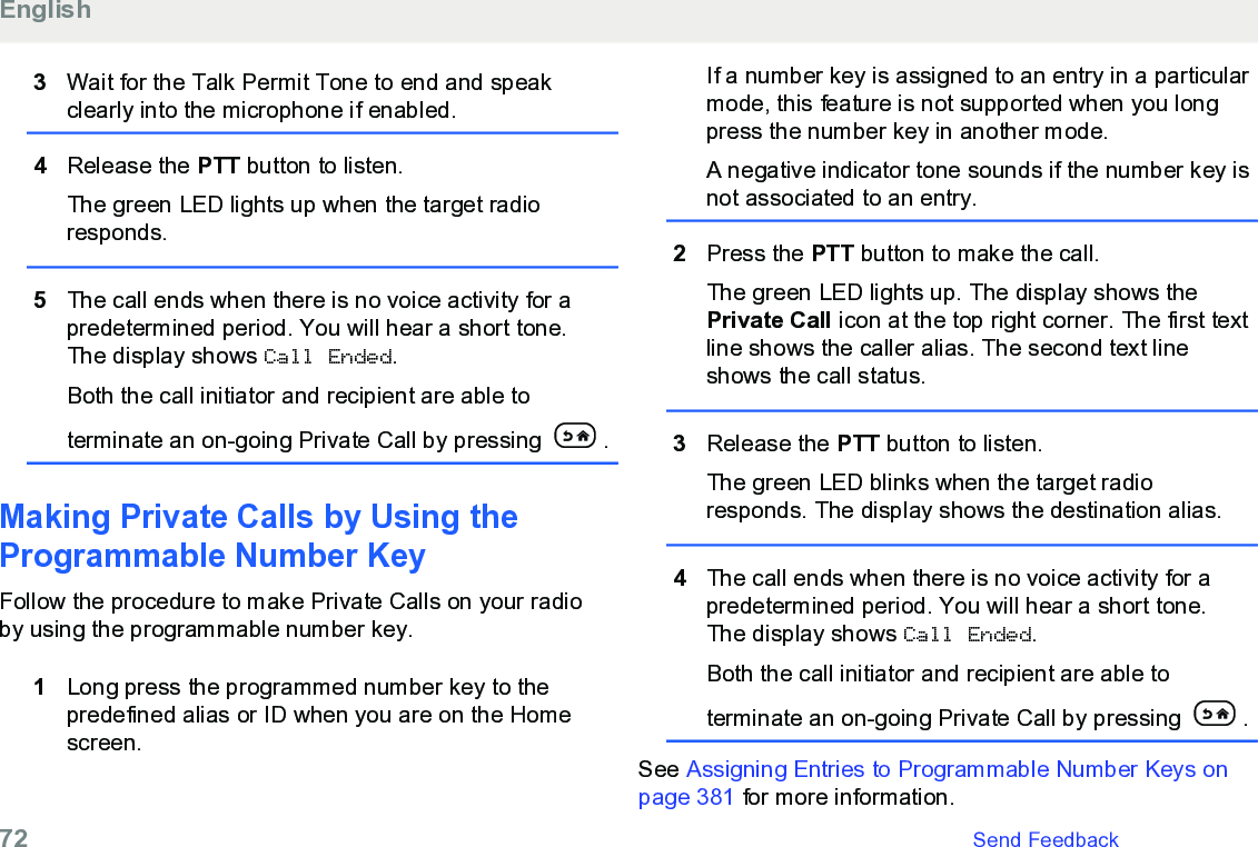 3Wait for the Talk Permit Tone to end and speakclearly into the microphone if enabled.4Release the PTT button to listen.The green LED lights up when the target radioresponds.5The call ends when there is no voice activity for apredetermined period. You will hear a short tone.The display shows Call Ended.Both the call initiator and recipient are able toterminate an on-going Private Call by pressing  .Making Private Calls by Using theProgrammable Number Key Follow the procedure to make Private Calls on your radioby using the programmable number key.1Long press the programmed number key to thepredefined alias or ID when you are on the Homescreen.If a number key is assigned to an entry in a particularmode, this feature is not supported when you longpress the number key in another mode.A negative indicator tone sounds if the number key isnot associated to an entry.2Press the PTT button to make the call.The green LED lights up. The display shows thePrivate Call icon at the top right corner. The first textline shows the caller alias. The second text lineshows the call status.3Release the PTT button to listen.The green LED blinks when the target radioresponds. The display shows the destination alias.4The call ends when there is no voice activity for apredetermined period. You will hear a short tone.The display shows Call Ended.Both the call initiator and recipient are able toterminate an on-going Private Call by pressing  .See Assigning Entries to Programmable Number Keys onpage 381 for more information.English72   Send Feedback