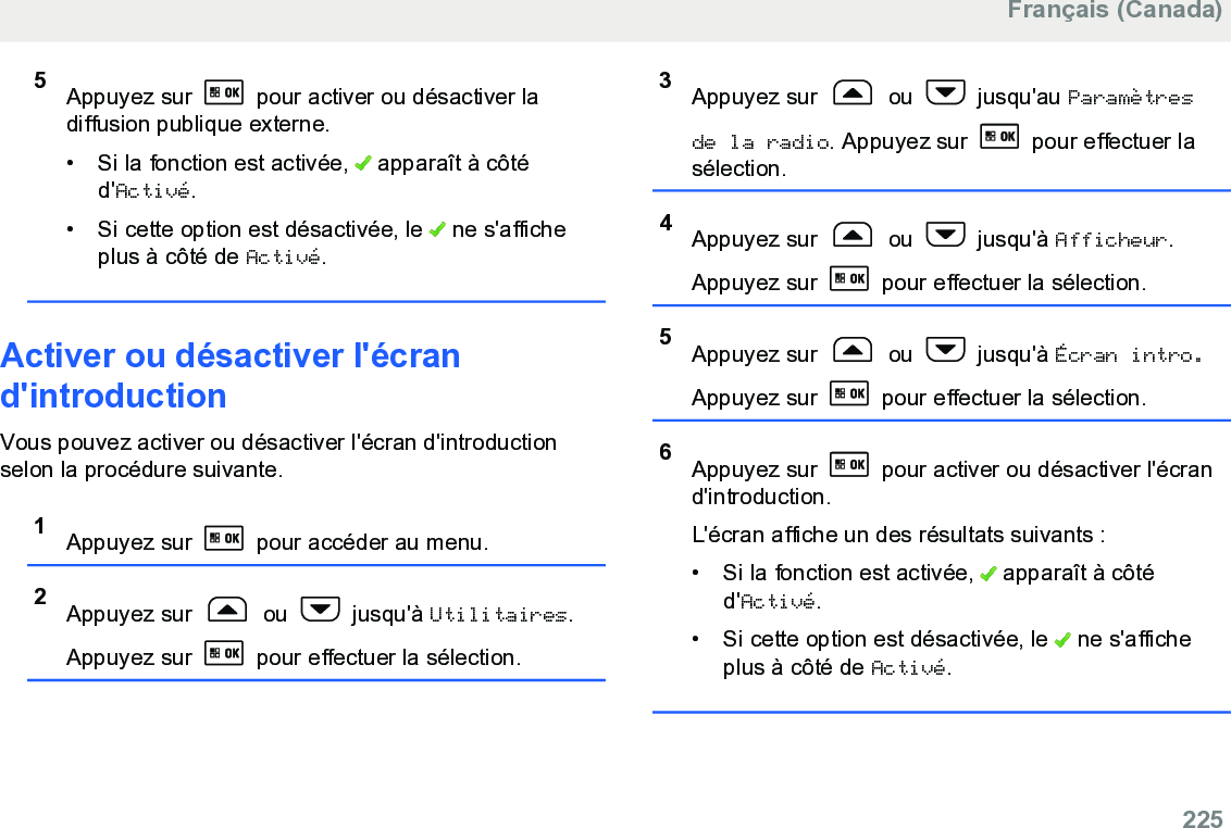 5Appuyez sur   pour activer ou désactiver ladiffusion publique externe.• Si la fonction est activée,   apparaît à côtéd&apos;Activé.• Si cette option est désactivée, le   ne s&apos;afficheplus à côté de Activé.Activer ou désactiver l&apos;écrand&apos;introductionVous pouvez activer ou désactiver l&apos;écran d&apos;introductionselon la procédure suivante.1Appuyez sur   pour accéder au menu.2Appuyez sur   ou   jusqu&apos;à Utilitaires.Appuyez sur   pour effectuer la sélection.3Appuyez sur   ou   jusqu&apos;au Paramètresde la radio. Appuyez sur   pour effectuer lasélection.4Appuyez sur   ou   jusqu&apos;à Afficheur.Appuyez sur   pour effectuer la sélection.5Appuyez sur   ou   jusqu&apos;à Écran intro.Appuyez sur   pour effectuer la sélection.6Appuyez sur   pour activer ou désactiver l&apos;écrand&apos;introduction.L&apos;écran affiche un des résultats suivants :• Si la fonction est activée,   apparaît à côtéd&apos;Activé.• Si cette option est désactivée, le   ne s&apos;afficheplus à côté de Activé.Français (Canada)  225