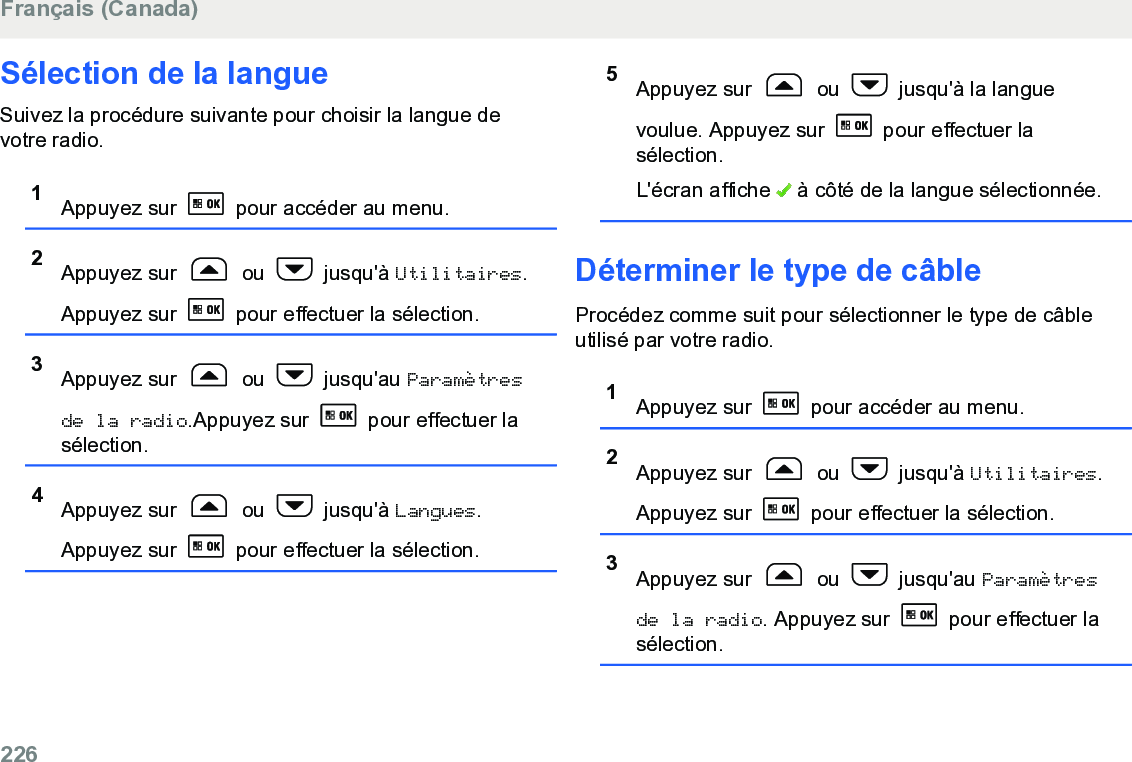 Sélection de la langueSuivez la procédure suivante pour choisir la langue devotre radio.1Appuyez sur   pour accéder au menu.2Appuyez sur   ou   jusqu&apos;à Utilitaires.Appuyez sur   pour effectuer la sélection.3Appuyez sur   ou   jusqu&apos;au Paramètresde la radio.Appuyez sur   pour effectuer lasélection.4Appuyez sur   ou   jusqu&apos;à Langues.Appuyez sur   pour effectuer la sélection.5Appuyez sur   ou   jusqu&apos;à la languevoulue. Appuyez sur   pour effectuer lasélection.L&apos;écran affiche   à côté de la langue sélectionnée.Déterminer le type de câbleProcédez comme suit pour sélectionner le type de câbleutilisé par votre radio.1Appuyez sur   pour accéder au menu.2Appuyez sur   ou   jusqu&apos;à Utilitaires.Appuyez sur   pour effectuer la sélection.3Appuyez sur   ou   jusqu&apos;au Paramètresde la radio. Appuyez sur   pour effectuer lasélection.Français (Canada)226  