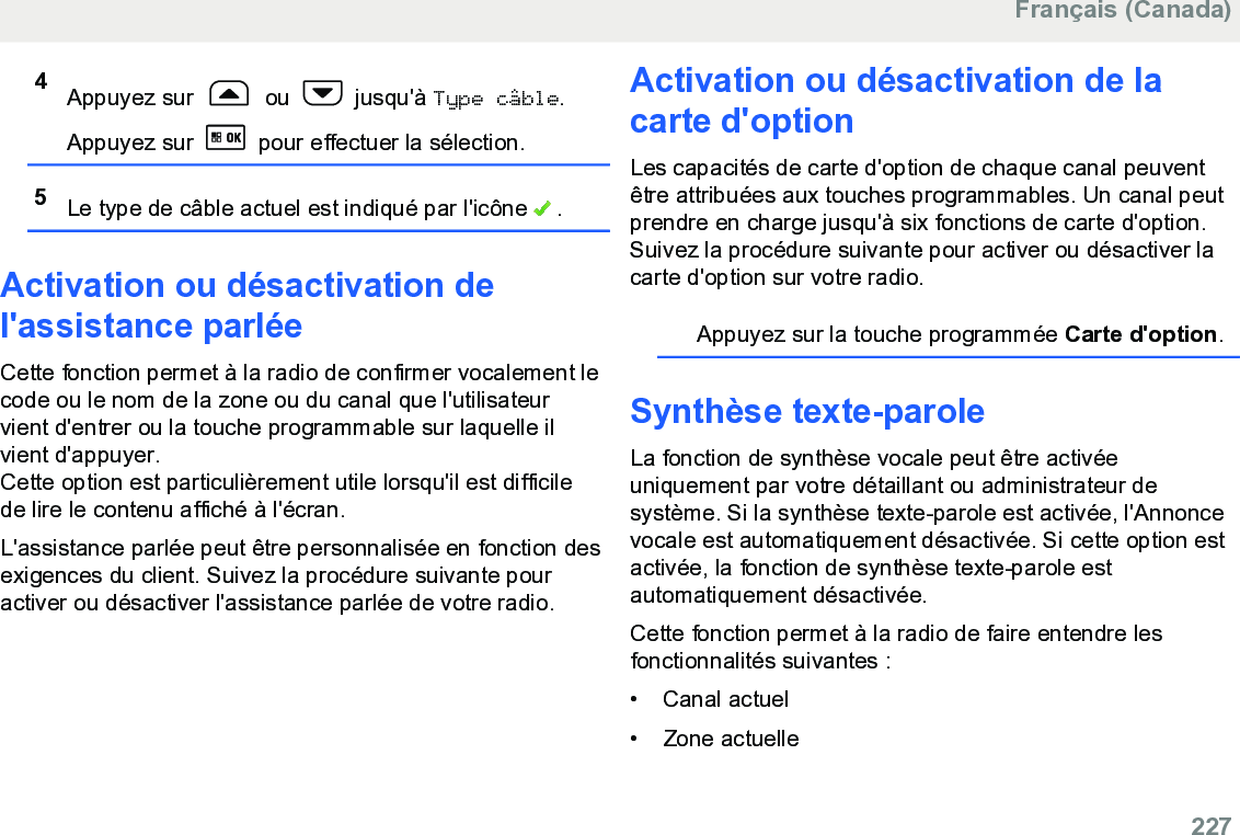 4Appuyez sur   ou   jusqu&apos;à Type câble.Appuyez sur   pour effectuer la sélection.5Le type de câble actuel est indiqué par l&apos;icône   .Activation ou désactivation del&apos;assistance parléeCette fonction permet à la radio de confirmer vocalement lecode ou le nom de la zone ou du canal que l&apos;utilisateurvient d&apos;entrer ou la touche programmable sur laquelle ilvient d&apos;appuyer.Cette option est particulièrement utile lorsqu&apos;il est difficilede lire le contenu affiché à l&apos;écran.L&apos;assistance parlée peut être personnalisée en fonction desexigences du client. Suivez la procédure suivante pouractiver ou désactiver l&apos;assistance parlée de votre radio.Activation ou désactivation de lacarte d&apos;optionLes capacités de carte d&apos;option de chaque canal peuventêtre attribuées aux touches programmables. Un canal peutprendre en charge jusqu&apos;à six fonctions de carte d&apos;option.Suivez la procédure suivante pour activer ou désactiver lacarte d&apos;option sur votre radio.Appuyez sur la touche programmée Carte d&apos;option.Synthèse texte-paroleLa fonction de synthèse vocale peut être activéeuniquement par votre détaillant ou administrateur desystème. Si la synthèse texte-parole est activée, l&apos;Annoncevocale est automatiquement désactivée. Si cette option estactivée, la fonction de synthèse texte-parole estautomatiquement désactivée.Cette fonction permet à la radio de faire entendre lesfonctionnalités suivantes :• Canal actuel•Zone actuelleFrançais (Canada)  227