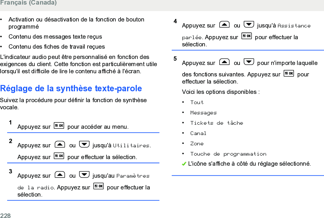 • Activation ou désactivation de la fonction de boutonprogrammé• Contenu des messages texte reçus•Contenu des fiches de travail reçuesL&apos;indicateur audio peut être personnalisé en fonction desexigences du client. Cette fonction est particulièrement utilelorsqu&apos;il est difficile de lire le contenu affiché à l&apos;écran.Réglage de la synthèse texte-paroleSuivez la procédure pour définir la fonction de synthèsevocale.1Appuyez sur   pour accéder au menu.2Appuyez sur   ou   jusqu&apos;à Utilitaires.Appuyez sur   pour effectuer la sélection.3Appuyez sur   ou   jusqu&apos;au Paramètresde la radio. Appuyez sur   pour effectuer lasélection.4Appuyez sur   ou   jusqu&apos;à Assistanceparlée. Appuyez sur   pour effectuer lasélection.5Appuyez sur   ou   pour n&apos;importe laquelledes fonctions suivantes. Appuyez sur   poureffectuer la sélection.Voici les options disponibles :•Tout•Messages•Tickets de tâche•Canal•Zone•Touche de programmation L&apos;icône s&apos;affiche à côté du réglage sélectionné.Français (Canada)228  