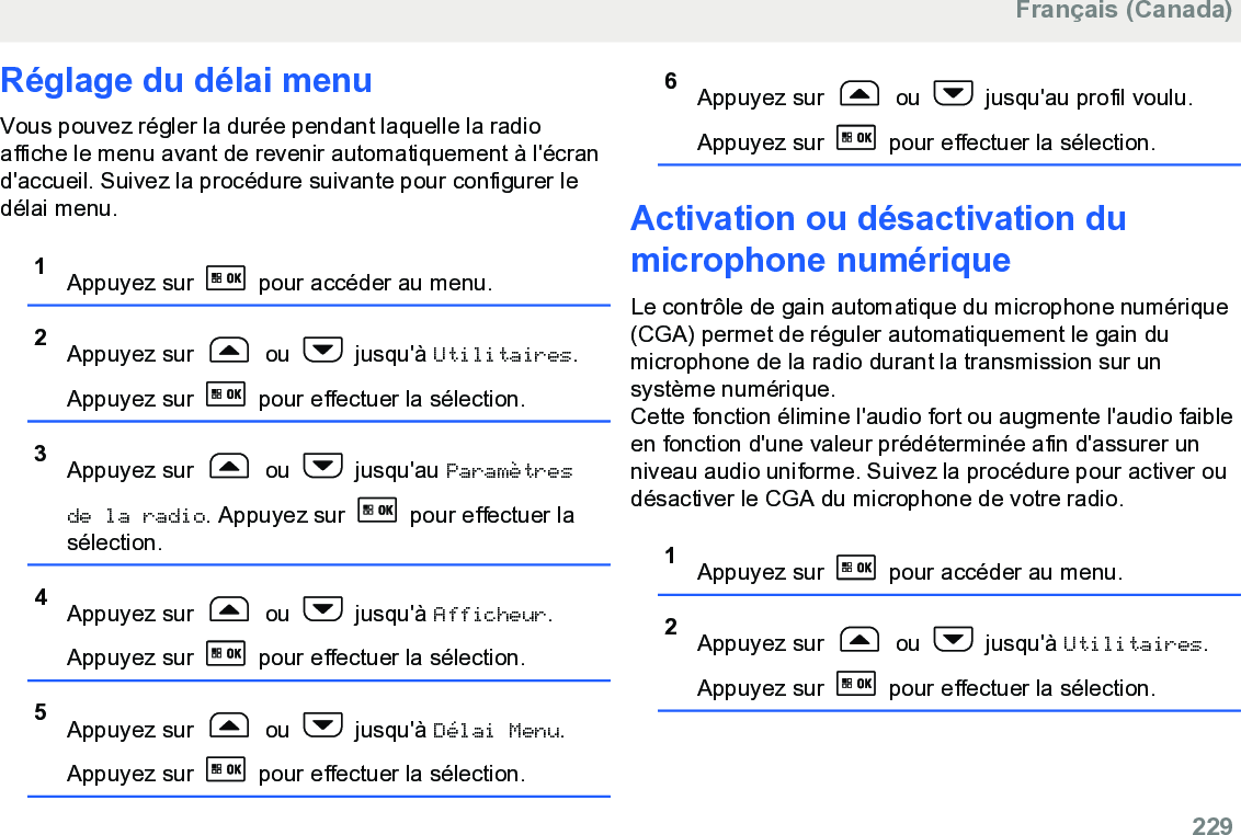 Réglage du délai menuVous pouvez régler la durée pendant laquelle la radioaffiche le menu avant de revenir automatiquement à l&apos;écrand&apos;accueil. Suivez la procédure suivante pour configurer ledélai menu.1Appuyez sur   pour accéder au menu.2Appuyez sur   ou   jusqu&apos;à Utilitaires.Appuyez sur   pour effectuer la sélection.3Appuyez sur   ou   jusqu&apos;au Paramètresde la radio. Appuyez sur   pour effectuer lasélection.4Appuyez sur   ou   jusqu&apos;à Afficheur.Appuyez sur   pour effectuer la sélection.5Appuyez sur   ou   jusqu&apos;à Délai Menu.Appuyez sur   pour effectuer la sélection.6Appuyez sur   ou   jusqu&apos;au profil voulu.Appuyez sur   pour effectuer la sélection.Activation ou désactivation dumicrophone numériqueLe contrôle de gain automatique du microphone numérique(CGA) permet de réguler automatiquement le gain dumicrophone de la radio durant la transmission sur unsystème numérique.Cette fonction élimine l&apos;audio fort ou augmente l&apos;audio faibleen fonction d&apos;une valeur prédéterminée afin d&apos;assurer unniveau audio uniforme. Suivez la procédure pour activer oudésactiver le CGA du microphone de votre radio.1Appuyez sur   pour accéder au menu.2Appuyez sur   ou   jusqu&apos;à Utilitaires.Appuyez sur   pour effectuer la sélection.Français (Canada)  229