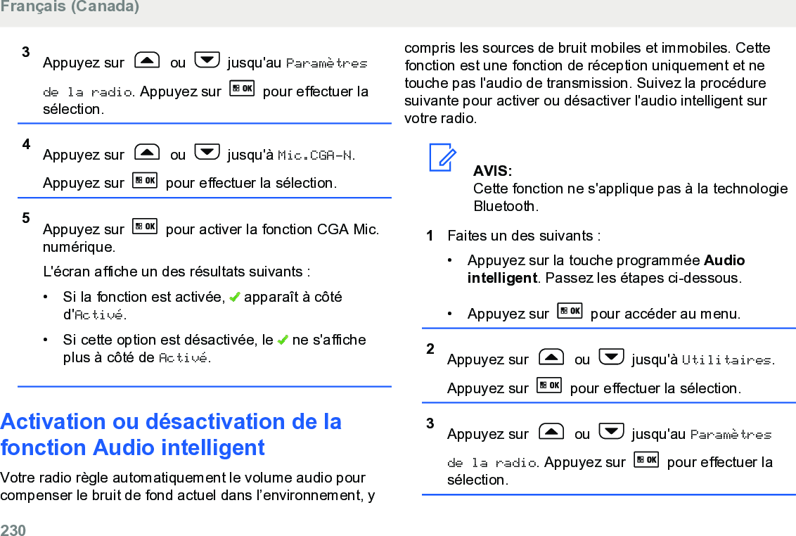 3Appuyez sur   ou   jusqu&apos;au Paramètresde la radio. Appuyez sur   pour effectuer lasélection.4Appuyez sur   ou   jusqu&apos;à Mic.CGA-N.Appuyez sur   pour effectuer la sélection.5Appuyez sur   pour activer la fonction CGA Mic.numérique.L&apos;écran affiche un des résultats suivants :• Si la fonction est activée,   apparaît à côtéd&apos;Activé.• Si cette option est désactivée, le   ne s&apos;afficheplus à côté de Activé.Activation ou désactivation de lafonction Audio intelligentVotre radio règle automatiquement le volume audio pourcompenser le bruit de fond actuel dans l’environnement, ycompris les sources de bruit mobiles et immobiles. Cettefonction est une fonction de réception uniquement et netouche pas l&apos;audio de transmission. Suivez la procéduresuivante pour activer ou désactiver l&apos;audio intelligent survotre radio.AVIS:Cette fonction ne s&apos;applique pas à la technologieBluetooth.1Faites un des suivants :• Appuyez sur la touche programmée Audiointelligent. Passez les étapes ci-dessous.•Appuyez sur   pour accéder au menu.2Appuyez sur   ou   jusqu&apos;à Utilitaires.Appuyez sur   pour effectuer la sélection.3Appuyez sur   ou   jusqu&apos;au Paramètresde la radio. Appuyez sur   pour effectuer lasélection.Français (Canada)230  