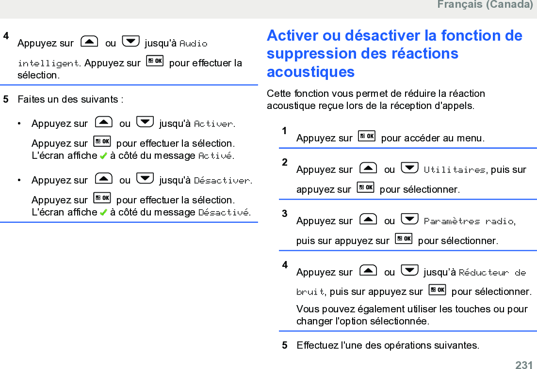 4Appuyez sur   ou   jusqu&apos;à Audiointelligent. Appuyez sur   pour effectuer lasélection.5Faites un des suivants :• Appuyez sur   ou   jusqu&apos;à Activer.Appuyez sur   pour effectuer la sélection.L&apos;écran affiche   à côté du message Activé.• Appuyez sur   ou   jusqu&apos;à Désactiver.Appuyez sur   pour effectuer la sélection.L&apos;écran affiche   à côté du message Désactivé.Activer ou désactiver la fonction desuppression des réactionsacoustiquesCette fonction vous permet de réduire la réactionacoustique reçue lors de la réception d&apos;appels.1Appuyez sur   pour accéder au menu.2Appuyez sur   ou   Utilitaires, puis surappuyez sur   pour sélectionner.3Appuyez sur   ou   Paramètres radio,puis sur appuyez sur   pour sélectionner.4Appuyez sur   ou   jusqu’à Réducteur debruit, puis sur appuyez sur   pour sélectionner.Vous pouvez également utiliser les touches ou pourchanger l&apos;option sélectionnée.5Effectuez l&apos;une des opérations suivantes.Français (Canada)  231