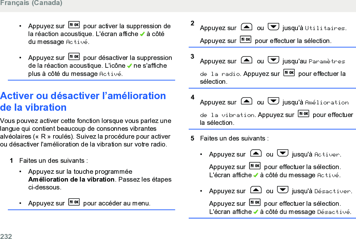 • Appuyez sur   pour activer la suppression dela réaction acoustique. L&apos;écran affiche   à côtédu message Activé.• Appuyez sur   pour désactiver la suppressionde la réaction acoustique. L&apos;icône   ne s&apos;afficheplus à côté du message Activé.Activer ou désactiver l’améliorationde la vibrationVous pouvez activer cette fonction lorsque vous parlez unelangue qui contient beaucoup de consonnes vibrantesalvéolaires (« R » roulés). Suivez la procédure pour activerou désactiver l&apos;amélioration de la vibration sur votre radio.1Faites un des suivants :• Appuyez sur la touche programméeAmélioration de la vibration. Passez les étapesci-dessous.•Appuyez sur   pour accéder au menu.2Appuyez sur   ou   jusqu&apos;à Utilitaires.Appuyez sur   pour effectuer la sélection.3Appuyez sur   ou   jusqu&apos;au Paramètresde la radio. Appuyez sur   pour effectuer lasélection.4Appuyez sur   ou   jusqu&apos;à Améliorationde la vibration. Appuyez sur   pour effectuerla sélection.5Faites un des suivants :• Appuyez sur   ou   jusqu&apos;à Activer.Appuyez sur   pour effectuer la sélection.L&apos;écran affiche   à côté du message Activé.• Appuyez sur   ou   jusqu&apos;à Désactiver.Appuyez sur   pour effectuer la sélection.L&apos;écran affiche   à côté du message Désactivé.Français (Canada)232  