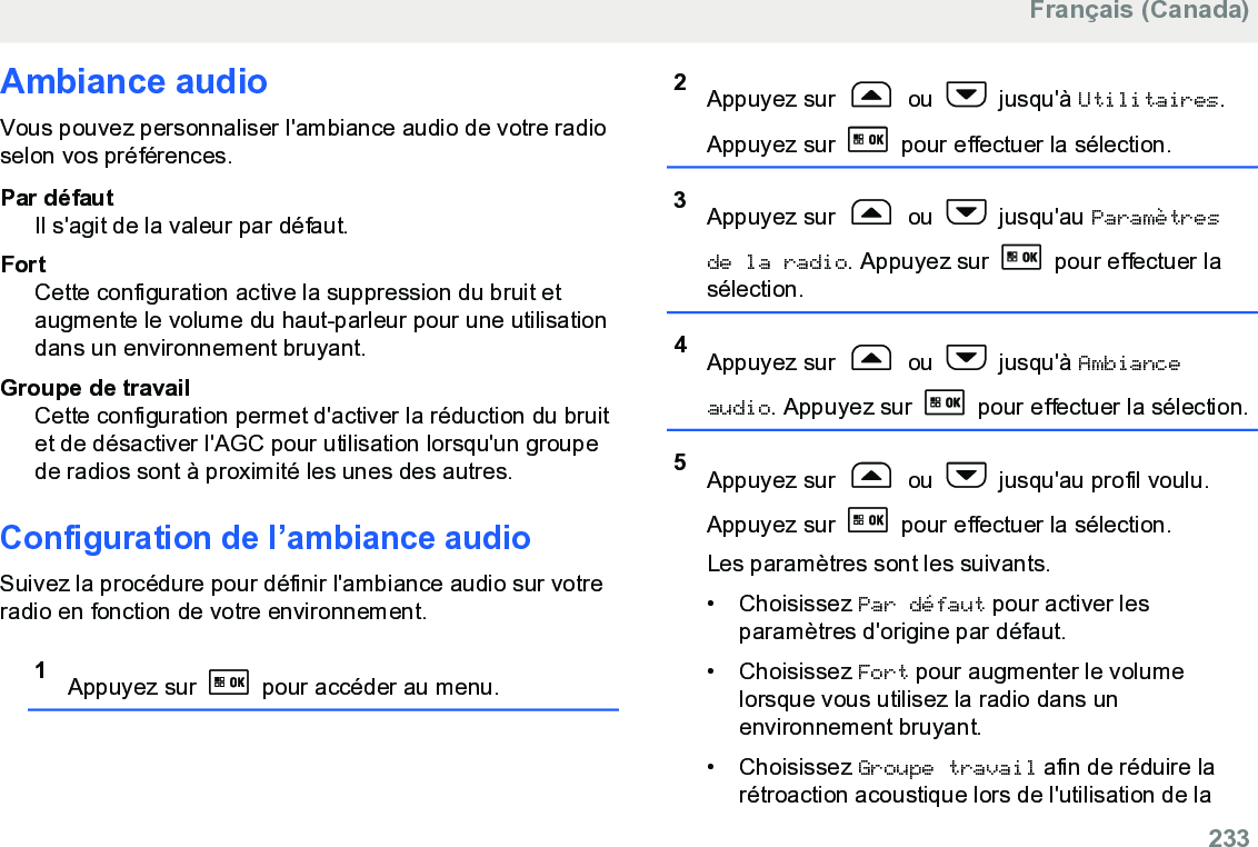 Ambiance audioVous pouvez personnaliser l&apos;ambiance audio de votre radioselon vos préférences.Par défautIl s&apos;agit de la valeur par défaut.FortCette configuration active la suppression du bruit etaugmente le volume du haut-parleur pour une utilisationdans un environnement bruyant.Groupe de travailCette configuration permet d&apos;activer la réduction du bruitet de désactiver l&apos;AGC pour utilisation lorsqu&apos;un groupede radios sont à proximité les unes des autres.Configuration de l’ambiance audioSuivez la procédure pour définir l&apos;ambiance audio sur votreradio en fonction de votre environnement.1Appuyez sur   pour accéder au menu.2Appuyez sur   ou   jusqu&apos;à Utilitaires.Appuyez sur   pour effectuer la sélection.3Appuyez sur   ou   jusqu&apos;au Paramètresde la radio. Appuyez sur   pour effectuer lasélection.4Appuyez sur   ou   jusqu&apos;à Ambianceaudio. Appuyez sur   pour effectuer la sélection.5Appuyez sur   ou   jusqu&apos;au profil voulu.Appuyez sur   pour effectuer la sélection.Les paramètres sont les suivants.• Choisissez Par défaut pour activer lesparamètres d&apos;origine par défaut.• Choisissez Fort pour augmenter le volumelorsque vous utilisez la radio dans unenvironnement bruyant.• Choisissez Groupe travail afin de réduire larétroaction acoustique lors de l&apos;utilisation de laFrançais (Canada)  233