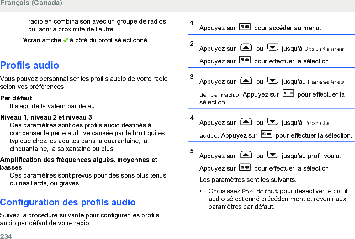 radio en combinaison avec un groupe de radiosqui sont à proximité de l&apos;autre.L&apos;écran affiche   à côté du profil sélectionné.Profils audioVous pouvez personnaliser les profils audio de votre radioselon vos préférences.Par défautIl s&apos;agit de la valeur par défaut.Niveau 1, niveau 2 et niveau 3Ces paramètres sont des profils audio destinés àcompenser la perte auditive causée par le bruit qui esttypique chez les adultes dans la quarantaine, lacinquantaine, la soixantaine ou plus.Amplification des fréquences aiguës, moyennes etbassesCes paramètres sont prévus pour des sons plus ténus,ou nasillards, ou graves.Configuration des profils audioSuivez la procédure suivante pour configurer les profilsaudio par défaut de votre radio.1Appuyez sur   pour accéder au menu.2Appuyez sur   ou   jusqu&apos;à Utilitaires.Appuyez sur   pour effectuer la sélection.3Appuyez sur   ou   jusqu&apos;au Paramètresde la radio. Appuyez sur   pour effectuer lasélection.4Appuyez sur   ou   jusqu&apos;à Profilsaudio. Appuyez sur   pour effectuer la sélection.5Appuyez sur   ou   jusqu&apos;au profil voulu.Appuyez sur   pour effectuer la sélection.Les paramètres sont les suivants.• Choisissez Par défaut pour désactiver le profilaudio sélectionné précédemment et revenir auxparamètres par défaut.Français (Canada)234  