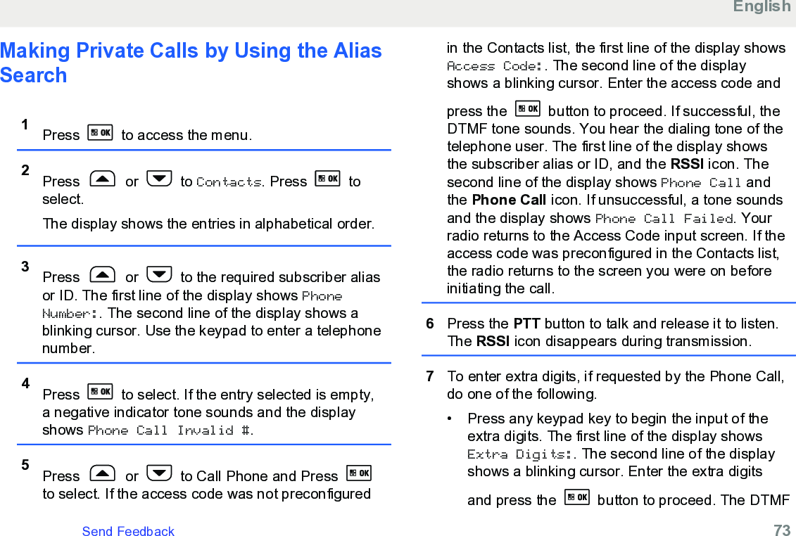 Making Private Calls by Using the AliasSearch 1Press   to access the menu.2Press   or   to Contacts. Press   toselect.The display shows the entries in alphabetical order.3Press   or   to the required subscriber aliasor ID. The first line of the display shows PhoneNumber:. The second line of the display shows ablinking cursor. Use the keypad to enter a telephonenumber.4Press   to select. If the entry selected is empty,a negative indicator tone sounds and the displayshows Phone Call Invalid #.5Press   or   to Call Phone and Press to select. If the access code was not preconfiguredin the Contacts list, the first line of the display showsAccess Code:. The second line of the displayshows a blinking cursor. Enter the access code andpress the   button to proceed. If successful, theDTMF tone sounds. You hear the dialing tone of thetelephone user. The first line of the display showsthe subscriber alias or ID, and the RSSI icon. Thesecond line of the display shows Phone Call andthe Phone Call icon. If unsuccessful, a tone soundsand the display shows Phone Call Failed. Yourradio returns to the Access Code input screen. If theaccess code was preconfigured in the Contacts list,the radio returns to the screen you were on beforeinitiating the call.6Press the PTT button to talk and release it to listen.The RSSI icon disappears during transmission.7To enter extra digits, if requested by the Phone Call,do one of the following.• Press any keypad key to begin the input of theextra digits. The first line of the display showsExtra Digits:. The second line of the displayshows a blinking cursor. Enter the extra digitsand press the   button to proceed. The DTMFEnglishSend Feedback   73