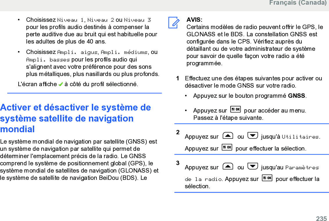 • Choisissez Niveau 1, Niveau 2 ou Niveau 3pour les profils audio destinés à compenser laperte auditive due au bruit qui est habituelle pourles adultes de plus de 40 ans.• Choisissez Ampli. aigus, Ampli. médiums, ouAmpli. basses pour les profils audio quis&apos;alignent avec votre préférence pour des sonsplus métalliques, plus nasillards ou plus profonds.L&apos;écran affiche   à côté du profil sélectionné.Activer et désactiver le système desystème satellite de navigationmondialLe système mondial de navigation par satellite (GNSS) estun système de navigation par satellite qui permet dedéterminer l&apos;emplacement précis de la radio. Le GNSScomprend le système de positionnement global (GPS), lesystème mondial de satellites de navigation (GLONASS) etle système de satellite de navigation BeiDou (BDS). LeAVIS:Certains modèles de radio peuvent offrir le GPS, leGLONASS et le BDS. La constellation GNSS estconfigurée dans le CPS. Vérifiez auprès dudétaillant ou de votre administrateur de systèmepour savoir de quelle façon votre radio a étéprogrammée.1Effectuez une des étapes suivantes pour activer oudésactiver le mode GNSS sur votre radio.• Appuyez sur le bouton programmé GNSS.• Appuyez sur   pour accéder au menu.Passez à l&apos;étape suivante.2Appuyez sur   ou   jusqu&apos;à Utilitaires.Appuyez sur   pour effectuer la sélection.3Appuyez sur   ou   jusqu&apos;au Paramètresde la radio. Appuyez sur   pour effectuer lasélection.Français (Canada)  235